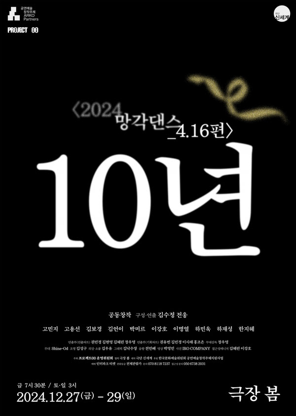 공연예술창작주체 ARKO Partners Project 00
〈2024 망각댄스_4.16편〉 10년
공동창작 구성·연출 김수정 전웅
고민지 고용선 김보경 김언이 박미르 이강호 이명열 하민욱 하재성 한지혜
연출부(연출파트) 권민경 김현영 김혜린 장우영
연출부(기획파트) 권유빈 김민경 이시래 홍조은
무대감독 장우영
무대 Shine-Od
조명 김성구
 의상·소품 김우유
그래픽 김낙수장
음향 전민배
영상 박영민
사진 IRO COMPANY
접근성매니저 김혜린 이강

주최 프로젝트00 운영위원회
협력 극장 봄
제작 극단 신세계
후원 한국문화예술위원회 공연예술창작주체지원사업
예매 인터파크 티켓
관람등급 전체관람가
문의 070 8118 7237
접근성 문의 050 6738 2031

금 7시 30분 / 토일 3시
2024년 12월 27일 금요일부터 29일 일요일까지 극장 봄