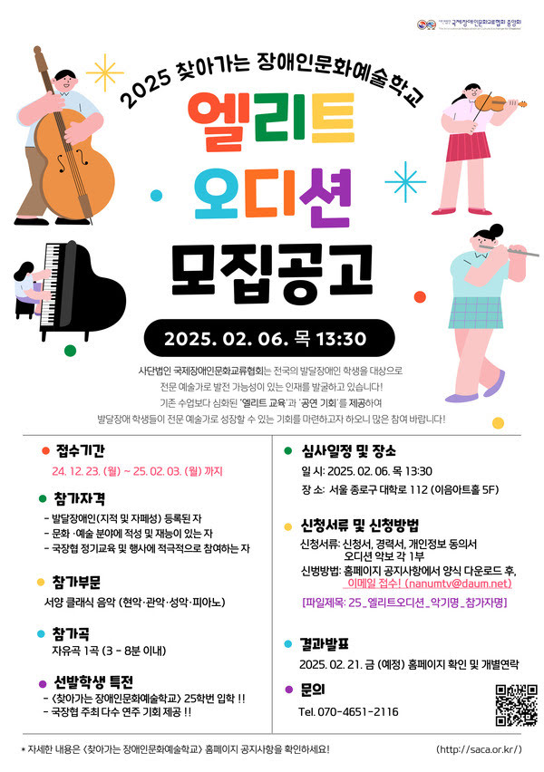 2025 찾아가는 장애인문화예술학교 엘리트 오디션 모집공고
일정:

오디션 날짜: 2025년 2월 6일(목) 오후 1시 30분
접수 기간: 2024년 12월 23일(월) ~ 2025년 2월 3일(월)
내용:
사단법인 국제장애인문화교류협회는 전국의 발달장애 학생을 대상으로 전문 예술가로 성장할 가능성이 있는 인재를 발굴하고 있습니다! 기존 수업보다 심화된 '엘리트 교육'과 '공연 기회'를 제공하여 발달장애 학생들이 전문 예술가로 성장할 수 있는 기회를 마련하고자 하오니 많은 참여 바랍니다!

참가자격
발달장애인(지적 및 자폐성) 등록된 자
문화예술 분야에 적성 및 재능이 있는 자
국장협 정기교육 및 행사에 적극적으로 참여하는 자
참가 부문
서양 클래식 음악 (현악, 관악, 성악, 피아노)
참가곡
자유곡 1곡 (3~8분 이내)
선발 및 특전
선발인원: 25명
특전: 찾아가는 장애인문화예술학교 25학번 입학!! 국공립 주최 연주 기회 제공!!
심사 일정 및 장소
일시: 2025년 2월 6일(목) 오후 1시 30분
장소: 서울 종로구 대학로 112 (이음아트홀 5F)
신청서류 및 신청방법
필요서류: 신청서, 경력서, 재학증명서 또는 졸업증명서 각 1부
접수 방법: 이메일 제출 (nanumtv@daum.net)
제목: [파일명: 25_엘리트오디션_악기명_참가자명]
결과 발표
2025년 2월 21일 금 예정
협회 홈페이지에서 확인 및 개별 통지
문의
전화: 070-4651-2116
홈페이지: http://sacar.or.kr
포스터 디자인 설명:
포스터 상단에는 악기를 연주하는 캐릭터 일러스트가 있습니다:

왼쪽에 큰 콘트라베이스를 연주하는 사람,
오른쪽 위에 플루트를 연주하는 사람,
아래쪽에 바이올린을 연주하는 사람과 피아노를 연주하는 사람의 그림이 있습니다.
가운데에 큰 글씨로 빨간색 
