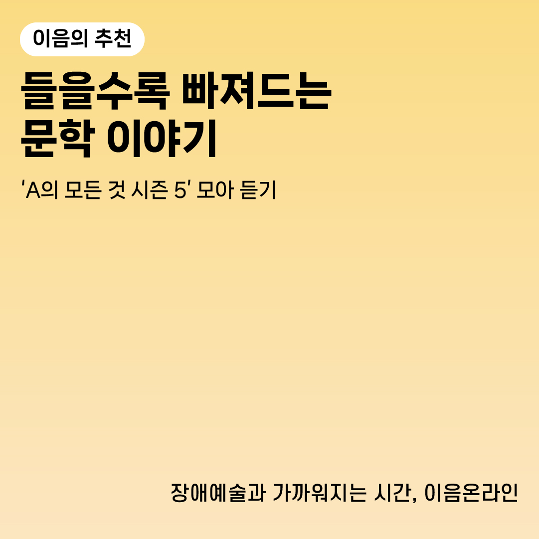 이음의 추천
들을수록 빠져드는 문학 이야기
‘A의 모든 것 시즌 5’ 모아 듣기
장애예술과 가까워지는 시간, 이음온라인