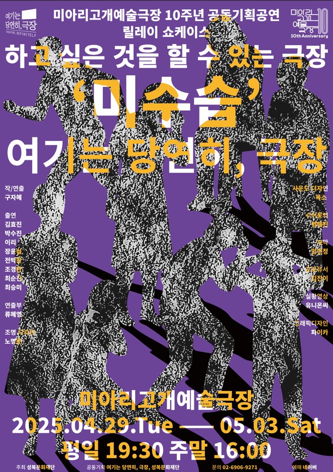 여기는 당연히, 극장

미아리고개예술극장 10주년 공동기획공연
릴레이 쇼케이스

미아리고개예술극장 10th Anniversary(10주년 기념)

하고 싶은 것을 할 수 있는 극장
'미수습'
여기는 당연히, 극장

작/연출: 구자혜
출연: 김효진 박수진 이리 장윤실 전박찬 조경란 최순진 최승미
연출부: 류혜영
조명디자인: 노명준
사운드 디자인: 목소
수어통역: 명혜진
자막: 임민정
프로듀서: 김진이
실황영상: 유니온씨
그래픽디자인: 파이카

미아리고개예술극장
2025.04.29.화 - 05.03.토
평일 19:30 주말 16:00

주최: 성북문화재단
공동기획: 여기는 당연히, 극장, 성북문화재단
문의: 02-6906-9271
예매: 네이버
