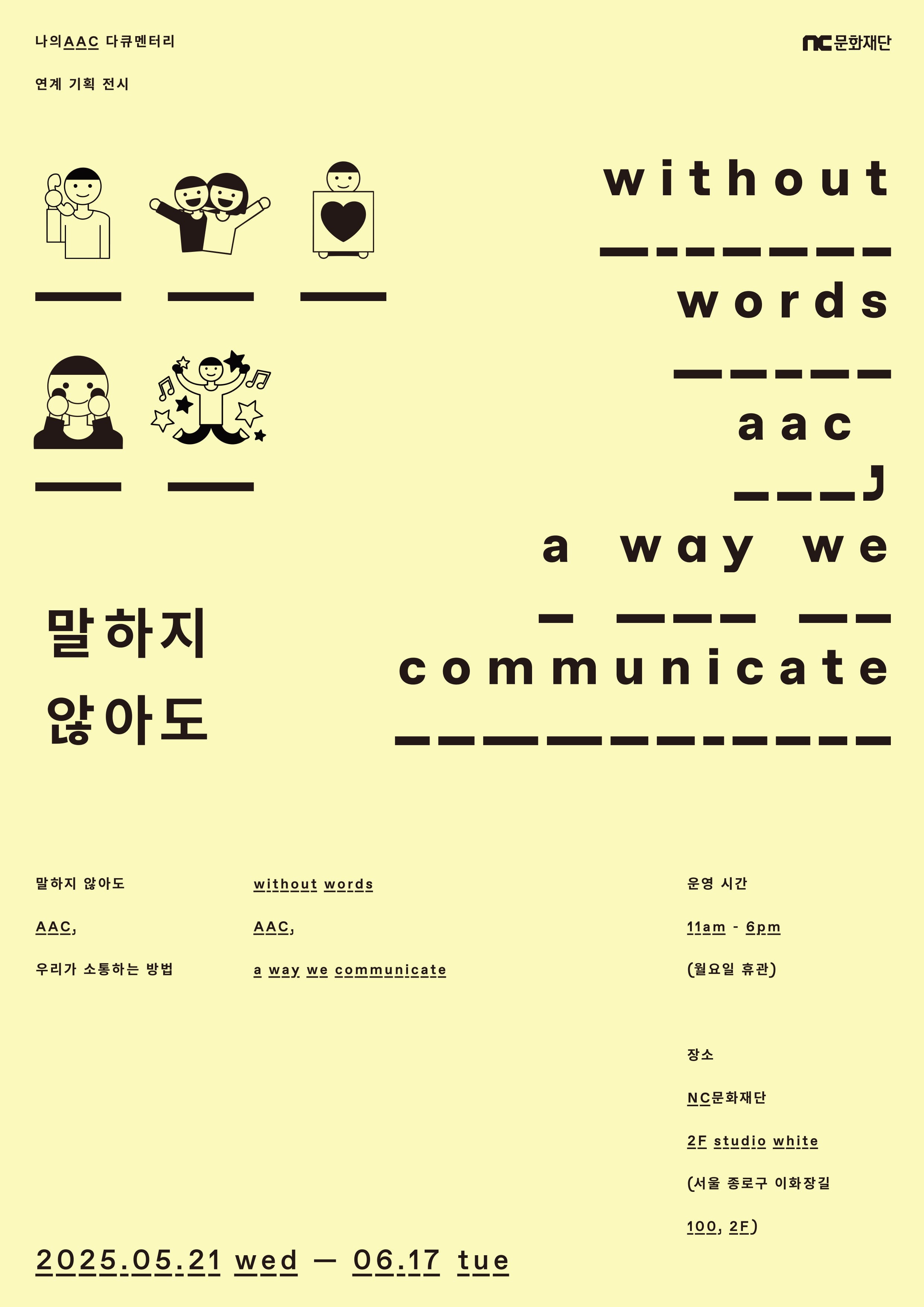 나의 AAC 다큐멘터리
연계 기획 전시

nc문화재단

말하지 않아도

without words aac, a way we communicate

말하지 않아도 AAC, 우리가 소통하는 방법
without words AAC, a way we communicate

운영 시간 오전 11시 - 오후 6시 (월요일 휴관)
장소 NC문화재단 2층 studio white(스튜디오 화이트)
(서울 종로구 이화장길 100, 2층)

2025.05.21 수 - 06.17 화