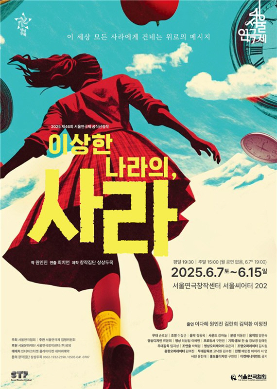 상상두목
서울연극제

이 세상 모든 사라에게 건네는 위로의 메시지

2025 제46회 서울연극제 공식선정작
이상한 나라의, 사라

작 원인진 
연출 최치언 
제작 창작집단 상상두목

평일 19:30 | 주말 15:00 (월 공연 없음, 6.7 19:00)
2025.6.7토~6.15일

출연 이다혜 원인진 김란희 김덕환 이정진
무대 손호성 | 조명 이상근 | 음악 김동욱 | 사운드 강하늘
분장 이동민 | 움직임 양은숙 | 영상디자인 류윤희
영상 최성림 이혜민 | 프로듀서 구한민 | 기획홍보 한솔 강보경 임예린
무대감독 임지성 | 조현출 박혜령 | 영상 오퍼레이터 유은지
조명 오퍼레이터 김시원 | 음향 오퍼레이터 김여진 | 무대감독보 고낙원 김수현
진행 배민정 바라 서연 | 사진 윤현태 | 홍보물디자인 구한민 | 티켓 매니지먼트 공기

주최 서울연극협회 | 주관 서울연극제 집행위원회
후원 서울문화재단 서울연극창작센터 (주)뵈뵈 |
제작 창작집단 상상두목
예매처 인터파크티켓 플레이티켓 네이버예약
문의 창작집단 상상두목 0502-1932-2390/0505-041-0707

서울연극제
서울연극협회
