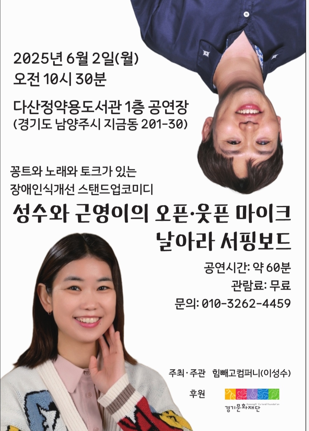 2025년 6월 2일(월)
오전 10시 30분

다산정약용도서관 1층 공연장
(경기도 남양주시 지금동 201-30)

꽁트와 노래와 토크가 있는
장애인식개선 스탠드업코미디

성수와 근영이의 오픈 · 웃픈 마이크
날아라 서핑보드

공연시간: 약 60분
관람료: 무료
문의: 010-3262-4459

주최 · 주관 힘빼고컴퍼니(이성수)
후원 경기문화재단