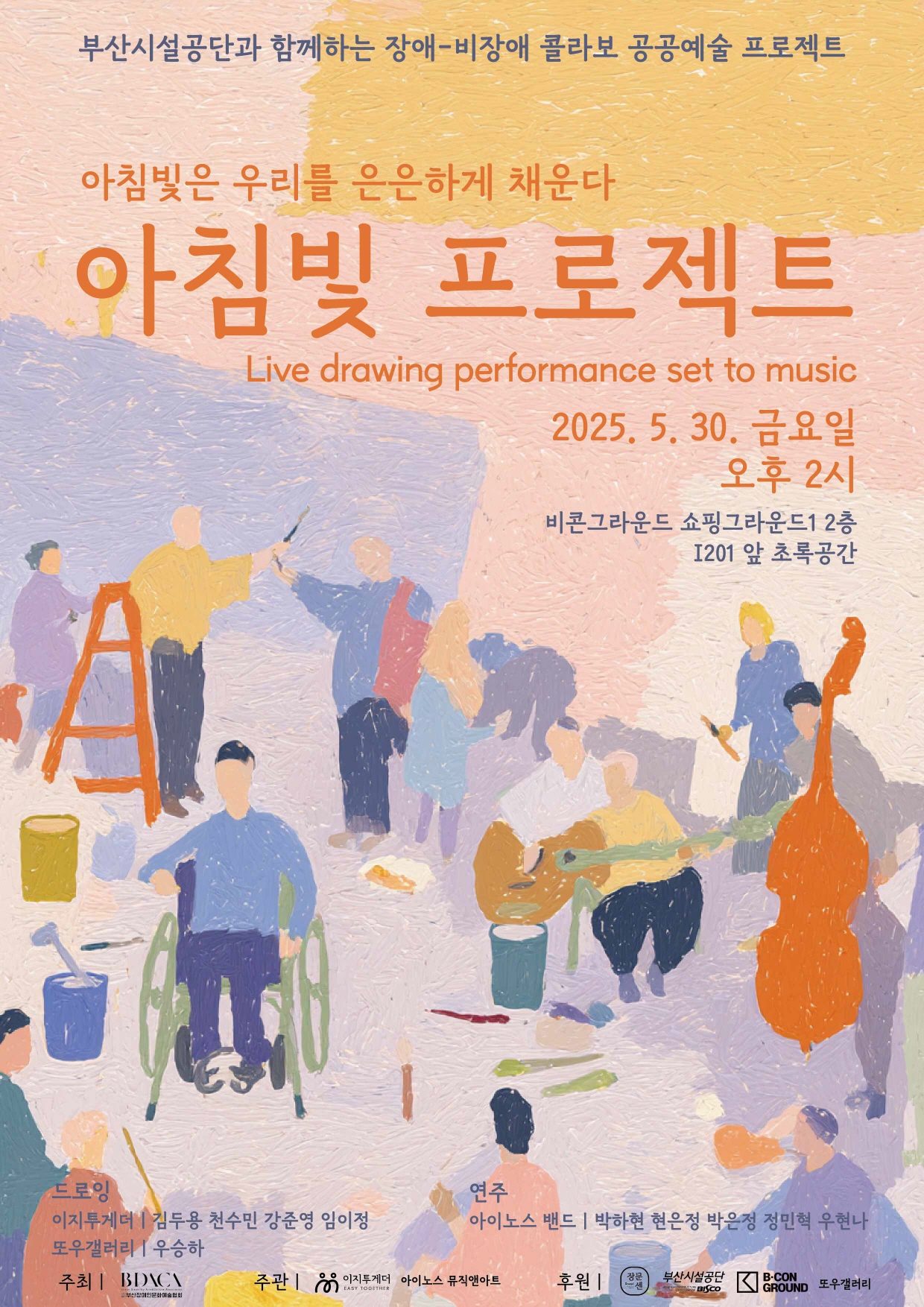 부산시설공단과 함께하는 장애-비장애 콜라보 공공예술 프로젝트

아침빛은 우리를 은은하게 채운다
아침빛 프로젝트
Live drawing performance set to music

2025. 5. 30. 금요일
오후 2시
비콘그라운드 쇼핑그라운드1 2층
1201 앞 초록공간

드로잉
이지투게더 : 김두용 천수민 강준영 임이정
또우갤러리 : 우승하

연주
아이노스 밴드 : 박하현 은정 박은정 정민혁 우현나

주최 | 부산장애인문화예술협회
주관 | 이지투게더, 아이노스 뮤직앤아트
후원 | 장문센, 부산시설공단, 비콘그라운드, 또우갤러리