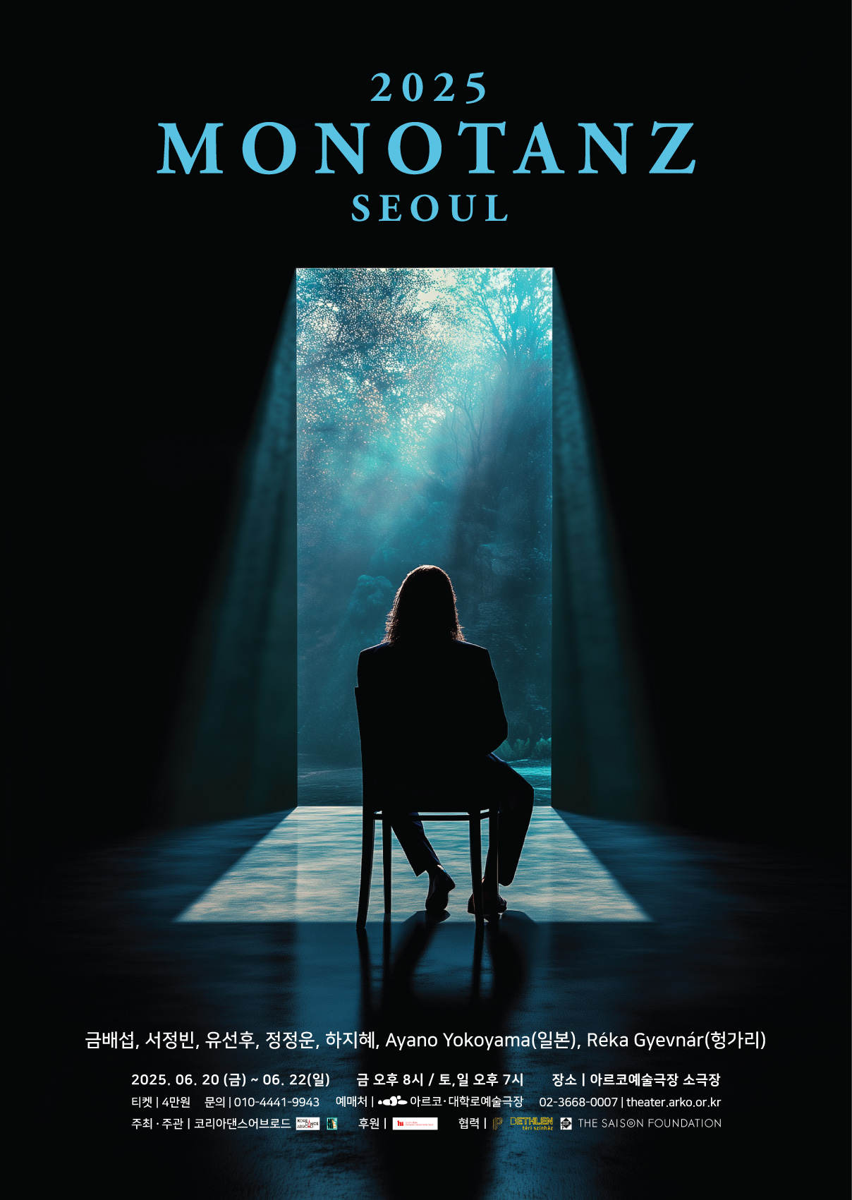 2025 MONOTANZ SEOUL

금배섭, 서정빈, 유선후, 정정운, 하지혜, Ayano Yokoyama(일본), Réka Gyevnár (헝가리)

2025.06.20 (금) ~ 06.22(일) 
금 오후 8시 / 토,일 오후 7시
장소 | 아르코예술극장 소극장
티켓 | 4만원 
문의 | 010-4441-9943
예매처 | 아르코 대학로예술극장 02-3668-0007 | theater.arko.or.kr
주최·주관 | 코리아댄스어브로드
후원 | 주한 리스트 헝가리 문화원
협력 | Pro Progressione, Bethlen Theater, Central European Dance Theatre, The Saison Foundation