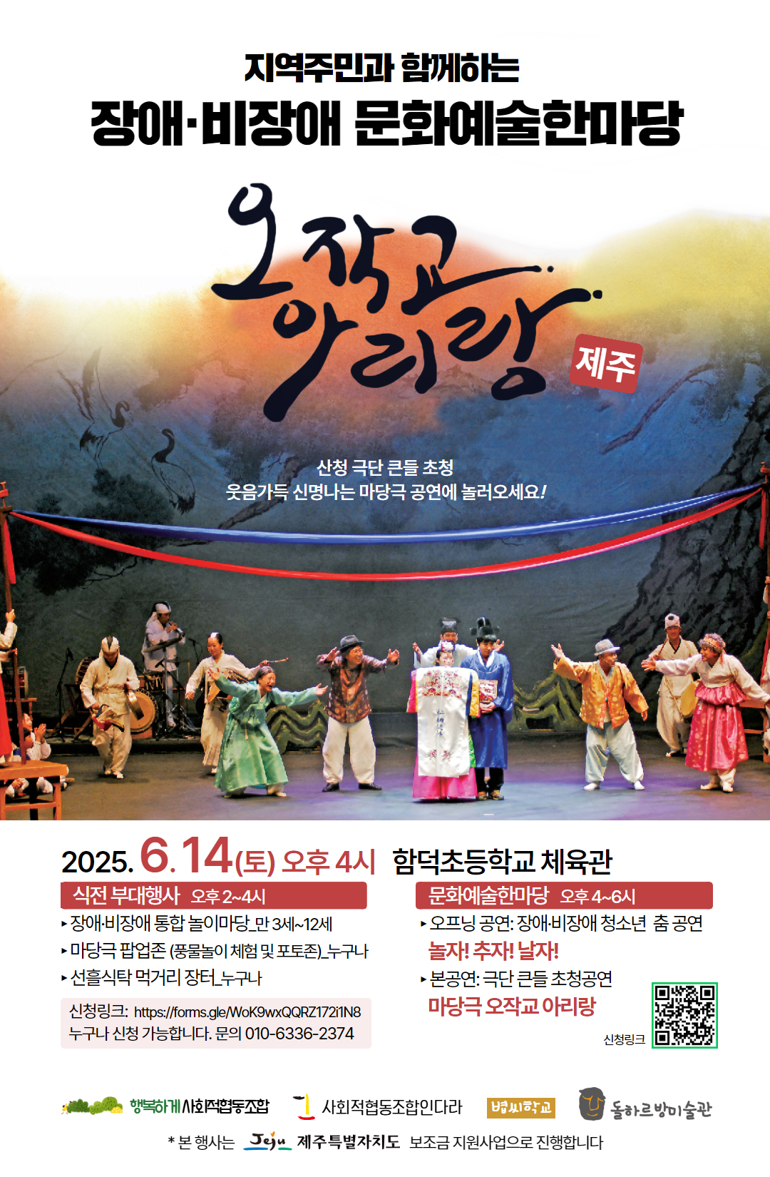 지역주민과 함께하는
장애·비장애 문화예술한마당
오작교 아리랑 제주

산청 극단 큰들 초청
웃음가득 신명나는 마당극 공연에 놀러오세요!

2025.6.14(토) 오후 4시 함덕초등학교 체육관

식전 부대행사 오후 2-4시
장애·비장애 통합 놀이마당_만 3세~12세
마당극 팝업존 (풍물놀이 체험 및 포토존) 누구나
선출식탁 먹거리 장터 누구나
신청링크: https://forms.gle/WoK9wxQQRZ17211N8 
누구나 신청 가능합니다. 문의 010-6336-2374

문화예술한마당 오후 4~6시
오프닝 공연: 장애·비장애 청소년 춤 공연
놀자! 추자! 날자!
본공연: 극단 큰들 초청공연
마당극 오작교 아리랑

신청링크 큐알코드

행복하게 사회협동조합
사회적협동조합인다라
볍씨학교
돌하르방미술관

*본행사는 그 제주특별자치도 보조금 지원사업으로 진행합니다.