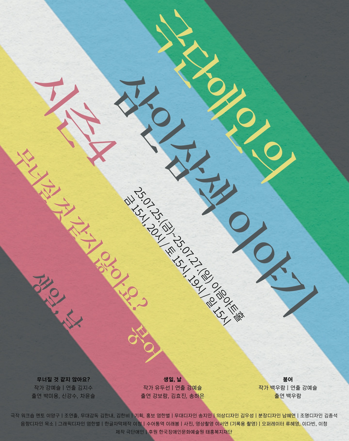 극단애인의 삼인삼색 이야기 시즌4. 2025.7.25.(금)~2025.7.27.(일). 이음아트홀.
금 오후3시, 오후8시. 토 오후3시, 오후7시. 일 오후3시. 
1 무너질 것 같지 않아요? 작가 강예슬. 연출 김지수. 출연 박미용, 신강수, 차윤슬.
2 생일, 날. 작가 유두선. 연출 강예슬. 출연 강보람, 김효진, 송하은.
3 붕어. 작가 백우람. 연출 강예슬. 출연 백우람.
극작 워크숍 멘토 이양구. 조연출 무대감독 김한내, 김한비. 기획 홍보 염한별.
무대디자인 송지인. 의상디자인 김우성. 분장디자인 남혜연. 조명디자인 김종석. 음향디자인 목소. 그래픽디자인 염한별. 한글자막제작 이청. 수어통역 이래봄. 사진  영상촬영 이서연 (기록용 촬영). 오퍼레이터 류혜영, 이다빈, 이청. 제작 극단 애인. 후원 한국장애인문화예술원, 태홍복지재단.
