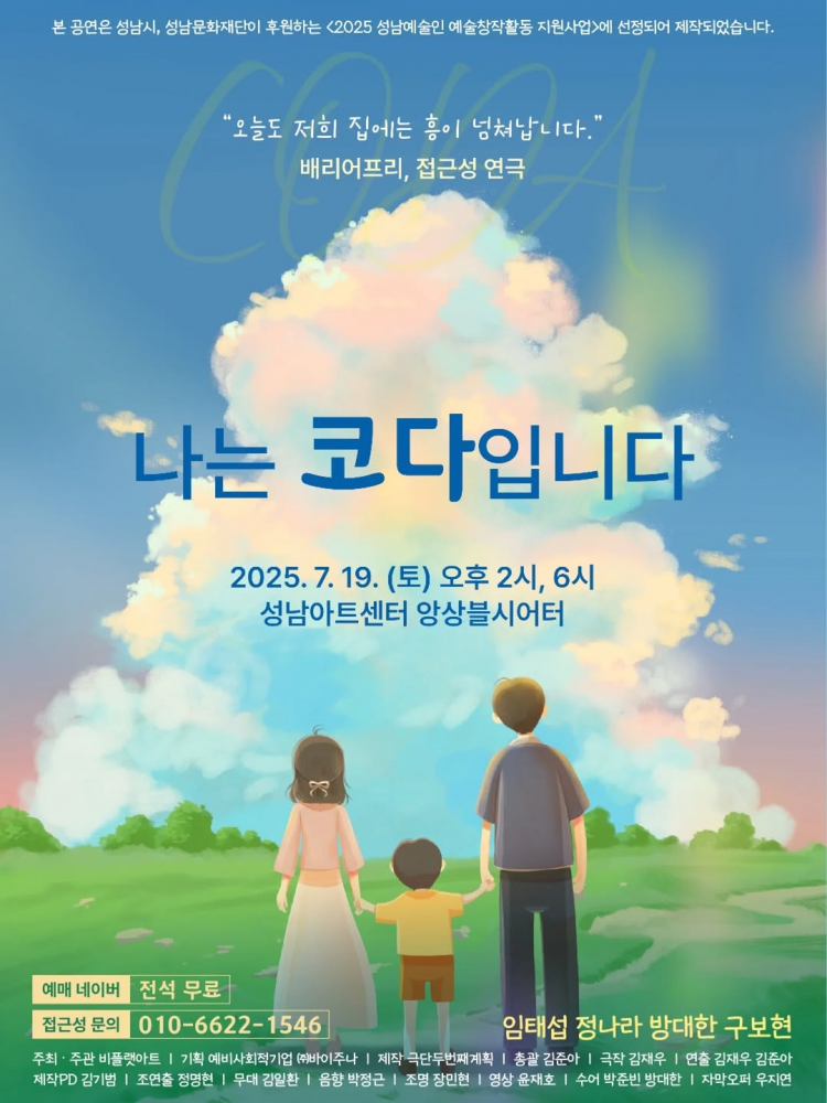 푸른 하늘과 초록 들판을 배경으로 한 포스터. 중앙에는 뒤에서 본 한 가족(부모와 아이)이 손을 잡고 서 있는 일러스트가 그려져 있다. 위쪽에는 “오늘도 저희 집에는 흥이 넘쳐납니다.”라는 문구와 함께 배리어프리, 접근성 연극이라는 설명이 있다.
포스터 중앙에는 공연 제목 **「나는 코다입니다」**가 크게 쓰여 있으며, 그 아래에 공연 일정이 안내되어 있다.
일시: 2025년 7월 19일(토) 오후 2시, 6시
장소: 성남아트센터 앙상블시어터
하단에는 예매 방법과 정보가 적혀 있다.
예매: 네이버, 전석 무료
문의: 010-6622-1546
출연: 임태섭, 정나라, 방대한, 구보현
또한 주최·주관, 제작진 명단이 하단에 작은 글씨로 기재되어 있다.