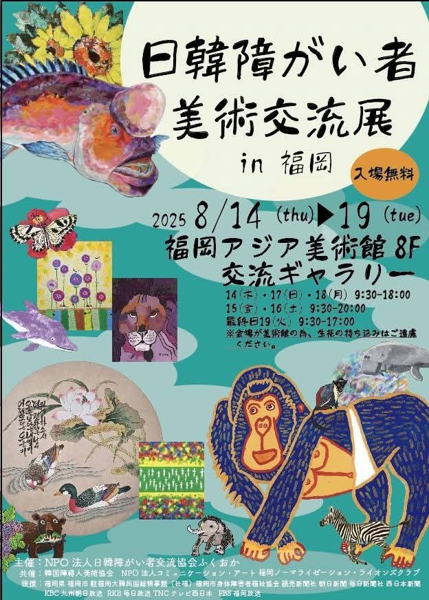 형형색색의 동물 일러스트와 그림 작품들로 장식된 전시 포스터. 중앙 상단에는 일본어로 전시 제목이 큼직하게 적혀 있다. 제목: 한일 장애인 미술 교류전 in 후쿠오카.
입장 무료. 일정: 2025년 8월 14일(목) ~ 8월 19일(화)
장소: 후쿠오카 아시아 미술관 8층 교류 갤러리
관람 시간:
14일, 17일, 18일: 오전 9시 30분 ~ 오후 6시
15일, 16일: 오전 9시 30분 ~ 오후 8시
마지막 날 19일: 오전 9시 30분 ~ 오후 5시
※ 주의: 작품 반입·반출 시간은 각자의 지정된 시간에 따라 주세요.
포스터 하단에는 전통화, 현대회화, 귀여운 동물 그림 등이 다양하게 배치되어 있고, 중앙에는 파란 옷을 입은 오렌지색 고릴라 그림이 시선을 끈다. 주변에는 꽃, 나비, 사자, 오리, 물고기 등의 작품이 풍성하게 장식되어 있다.