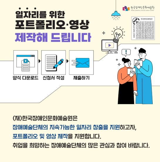 2025년 한국장애인문화예술원 포트폴리오·영상 제작 지원사업 모집 포스터. 상단에 '일자리를 위한 포트폴리오·영상 제작해 드립니다'라는 문구가 굵은 글씨로 강조되어 있고, 오른쪽 상단에는 한국장애인문화예술원 로고가 배치되어 있다. 중앙에는 ‘양식 다운로드’, ‘신청서 작성’, ‘제출하기’ 과정을 나타내는 세 개의 아이콘이 나열되어 있으며, 각각 문서 아이콘, 펜으로 글 쓰는 손 아이콘, 종이 비행기 아이콘이 함께 그려져 있다. 오른쪽에는 포트폴리오 제작을 상징하는 비디오 아이콘과 전구 그림, 그리고 함께 화면을 들여다보는 두 사람(남녀)의 일러스트가 배치되어 있다. 하단에는 지원사업에 대한 안내 문구가 적혀 있으며, “(재)한국장애인문화예술원은 장애예술단체의 지속가능한 일자리 창출을 지원하고자, 포트폴리오 및 영상 제작을 지원합니다. 취업을 희망하는 장애예술단체의 많은 관심과 참여 바랍니다.”라는 안내 문구가 있다. 전체 배경은 흰색과 연한 노란색으로 구성되어 있으며, 포스터 전반에 직관적인 그림과 함께 다양한 색상의 아이콘이 배치되어 있다.