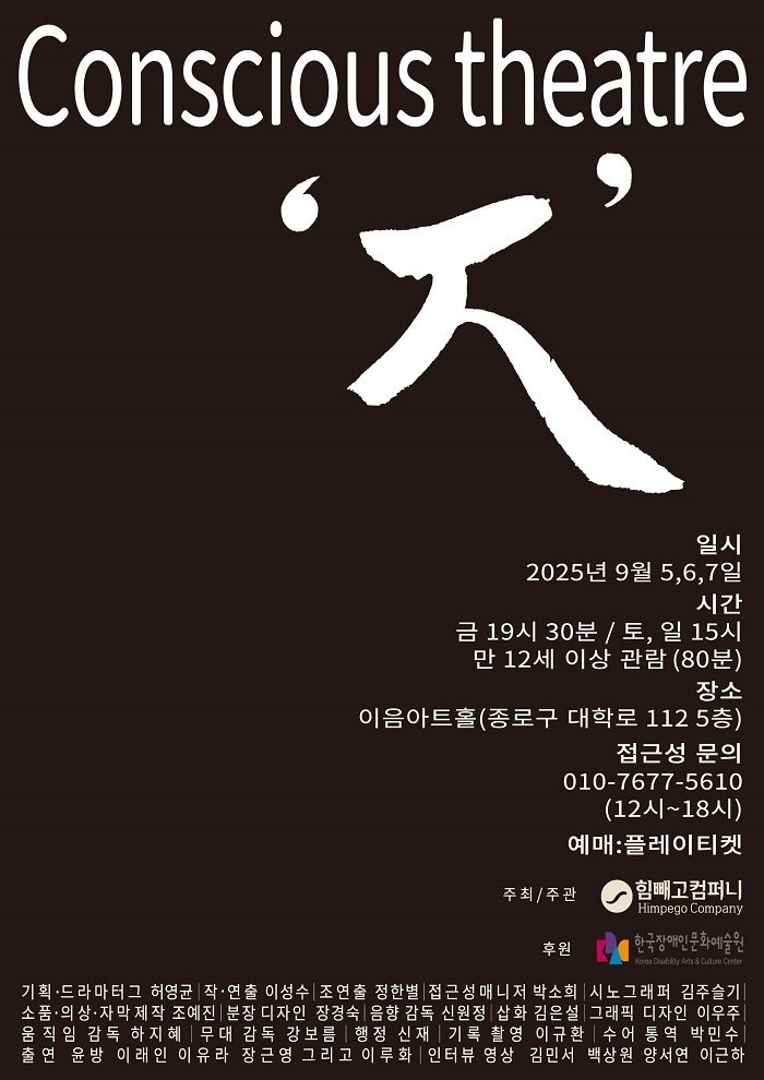 검은 배경에 흰색으로 크게 “Conscious theatre”라는 제목이 쓰여 있다. 중앙에는 한글 ‘ㅈ(지읒)’ 글자가 큼직하게 붓글씨체로 표현되어 있으며, 따옴표로 강조되어 있다.
포스터 하단에는 공연 정보가 흰 글씨로 정리되어 있다.
일시: 2025년 9월 5일, 6일, 7일
금요일 오후 7시 30분, 토요일·일요일 오후 3시
관람 연령: 만 12세 이상, 공연 시간 80분
장소: 이음아트홀 (종로구 대학로 112, 5층)
접근성 문의: 010-7677-5610 (12시~18시)
예매처: 플레이티켓
주최·주관은 힘빼고컴퍼니, 후원은 한국장애인문화예술원.
맨 아래에는 기획, 드라마터그, 작·연출, 무대·조명·음향·의상 등 제작진과 출연진 이름이 빼곡히 기재되어 있다.