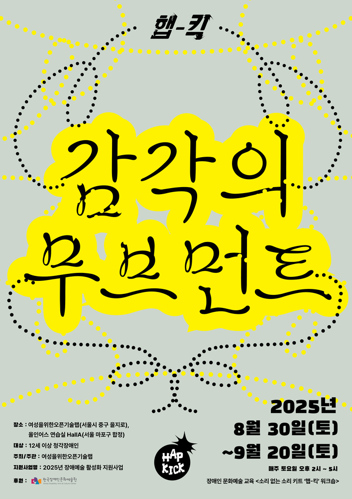 회색 배경 위에 검은 점선과 노란 점들이 원과 곡선을 그리며 퍼져 있고, 중앙 노란색 구름 모양 안에 검은 글씨로 ‘감각의 무브먼트’라는 제목이 크게 쓰여 있다. 상단에는 ‘햅-킥’이라는 작은 글씨가, 하단에는 검은 폭탄 모양 안에 ‘HAP KICK’ 로고가 배치되어 있다. 하단 안내에는 장소: 여성을위한오픈기술랩(서울시 중구 을지로), 올인어스 연습실 홀A(서울 마포구 합정) / 대상: 12세 이상 창작장애인 / 주최·주관: 여성을위한오픈기술랩 / 지원사업: 2025년 장애예술 활성화 지원사업 / 후원: 한국장애인문화예술원이라고 적혀 있다. 오른쪽에는 일정이 강조되어 있으며 2025년 8월 30일(토)부터 9월 20일(토)까지 매주 토요일 오후 2시부터 5시까지 진행되고, 프로그램은 장애인 문화예술 교육 ‘소리 없는 소리 키트 햅-킥 워크숍’이라고 안내되어 있다.