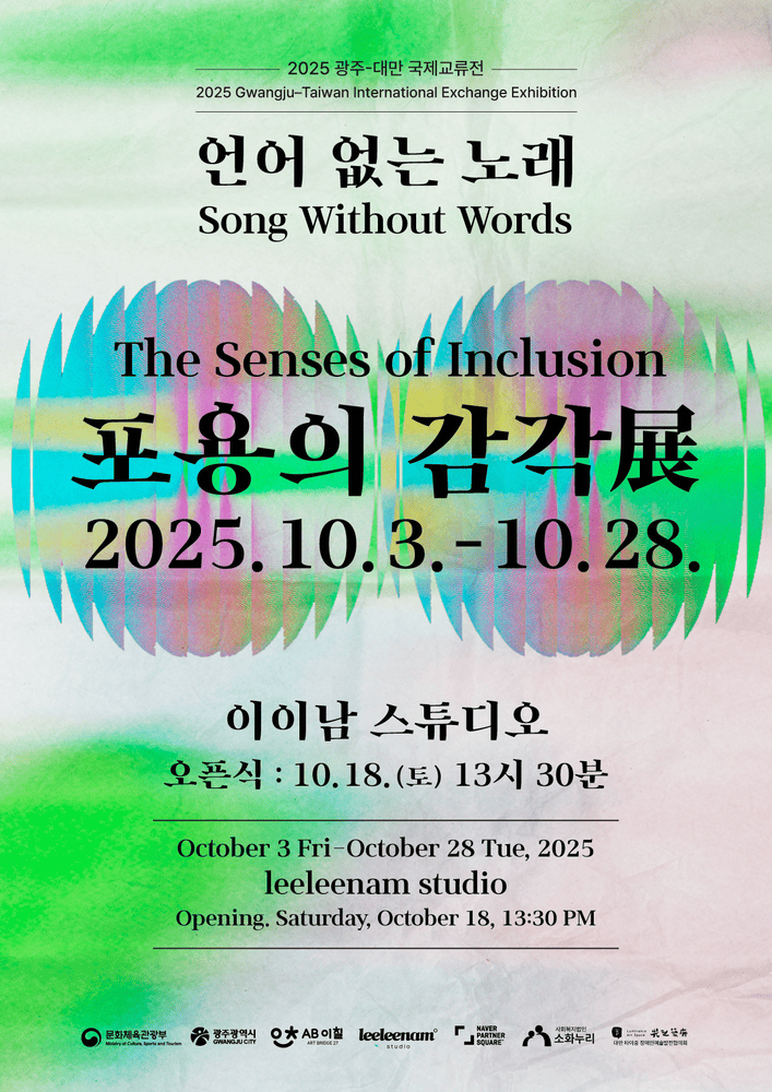 〈언어 없는 노래 – 포용의 감각展〉 포스터.
2025 광주·대만 국제교류전으로, 한국과 대만의 예술 교류를 주제로 한 전시이다.
배경은 연한 종이 질감 위에 초록·보라·분홍색의 번짐이 겹겹이 퍼지며 물결처럼 번져 있다. 중앙에는 전시 제목 ‘언어 없는 노래 Song Without Words’ 와 ‘포용의 감각展 The Senses of Inclusion’ 이 검은 글씨로 강조되어 있고, 아래에는 일정이 적혀 있다.
전시는 2025년 10월 3일(금)부터 10월 28일(화) 까지 이이남 스튜디오(leeleenam studio) 에서 열리며, 오프닝은 10월 18일(토) 오후 1시 30분 에 진행된다.
하단에는 문화체육관광부, 광주광역시, AB이칠, 이이남 스튜디어, 소화누리 등 주관·후원 기관의 로고가 나열되어 있다.
전체적으로 잔잔하면서도 다채로운 색의 흐름이 ‘언어를 초월한 감각적 소통’이라는 전시의 주제를 시각적으로 표현한 포스터다.