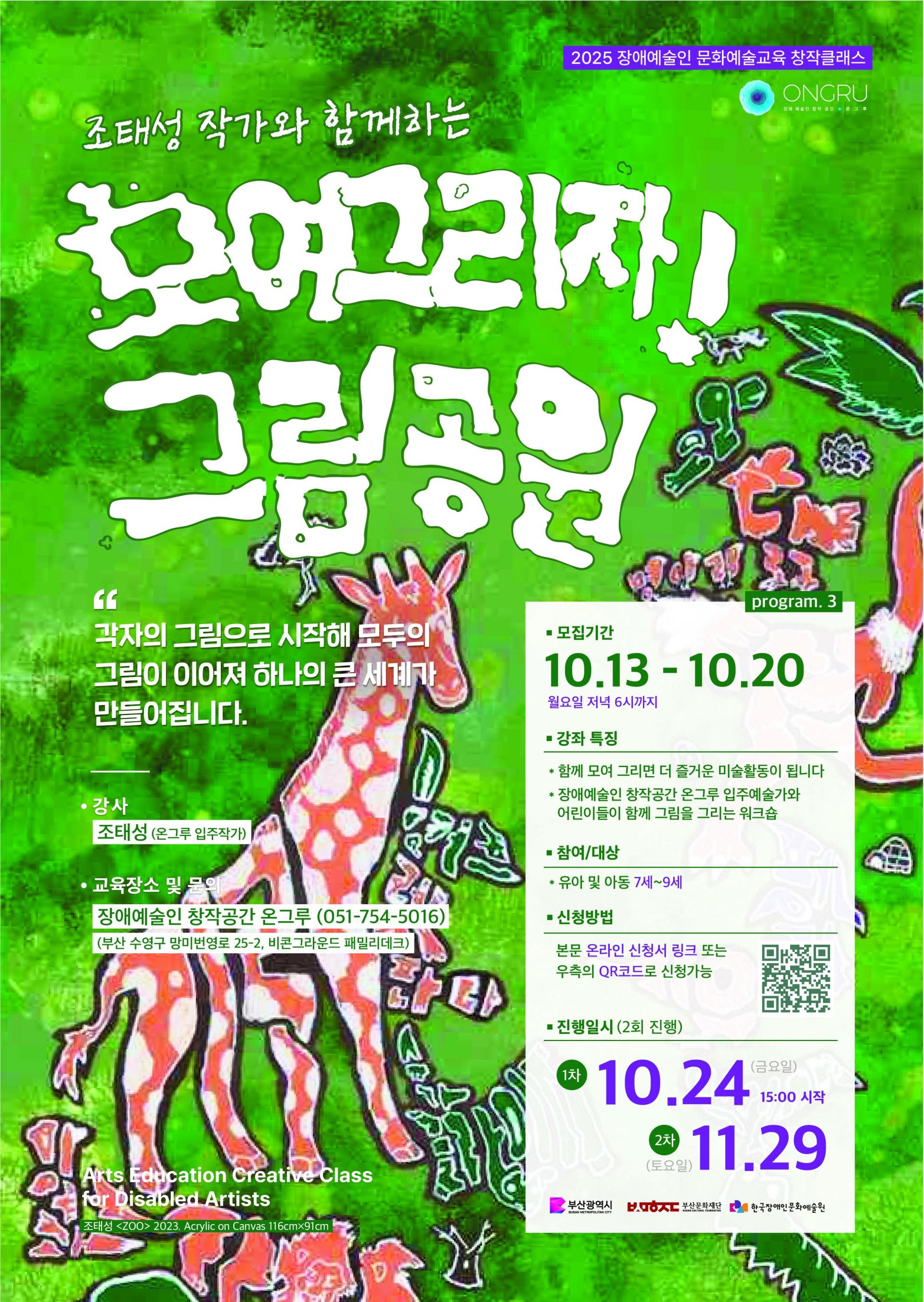 2025 장애예술인 문화예술교육 창작클래스 〈모여그리자! 그림공원〉 포스터.
밝은 초록색 배경에 기린, 사람, 꽃, 문자 등이 자유롭게 그려진 그림이 가득하고, 흰색 손글씨체로 제목 ‘모여그리자! 그림공원’ 이 큼직하게 적혀 있다. 상단에는 “조태성 작가와 함께하는”이라는 문구가 있고, 오른쪽 위에는 주관 기관 온그루(ONGRU) 로고가 보인다.
문구에는 “각자의 그림으로 시작해 모두의 그림이 이어져 하나의 큰 세계가 만들어집니다”라는 소개가 있다.
강사는 조태성(온그루 입주작가)이며, 교육 장소는 장애예술인 창작공간 온그루(부산 수영구 망미번영로 25-2).
모집 기간은 10월 13일(월)부터 10월 20일(월) 저녁 6시까지, 참여 대상은 유아 및 아동 7~9세.
프로그램은 10월 24일(금) 과 11월 29일(토), 두 차례 진행된다.
오른쪽 하단에는 부산광역시, 부산문화재단, 한국장애인문화예술원 로고가 있고, QR코드가 신청 링크로 배치되어 있다.
전체적으로 밝고 활기찬 색감과 손그림 일러스트가 어우러져 ‘함께 그리는 즐거움’이라는 주제를 시각적으로 표현한 포스터다.