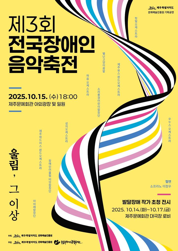 〈제3회 전국장애인음악축전〉 포스터. 밝은 노란색 배경 위로 검정·하양·파랑·분홍·노랑의 리본형 곡선이 하늘에서 땅으로 비틀리며 내려오는 형태로 그려져 있고, 음악의 흐름과 조화를 상징한다. 중앙 왼쪽에는 검은 굵은 글씨로 ‘제3회 전국장애인음악축전’이, 아래에는 ‘2025.10.15.(수) 18:00 제주문예회관 야외광장 및 일원’이라는 일정이 명시되어 있다. 하단에는 축제의 주제인 ‘울림, 그 이상’이라는 문구가 세로로 배치되어 있다. 오른쪽에는 협연 소프라노 이정우, 그리고 참여 단체로 별난고양이콤밴, 하음오케스트라, 제주유스윈드오케스트라, 장애인어울림띠앗합창단, 야마레합창단, 소리풍경어린이합창단, 우누스오케스트라, 석지유스오케스트라 등이 나열되어 있다. 하단 오른쪽에는 ‘발달장애 작가 초청 전시’ 안내가 포함되어 있으며, 2025년 10월 14일(화)부터 10월 17일(금)까지 제주문예회관 대극장 로비에서 열린다고 적혀 있다. 주최는 제주특별자치도와 문화예술진흥원, 주관은 제주특별자치도 문화예술진흥원과 한국장애인문화예술원이다. 포스터 전체는 밝고 경쾌한 색조로 구성되어 장애인 예술가들의 음악과 예술이 만들어내는 다채로운 ‘울림’을 시각적으로 표현한다.