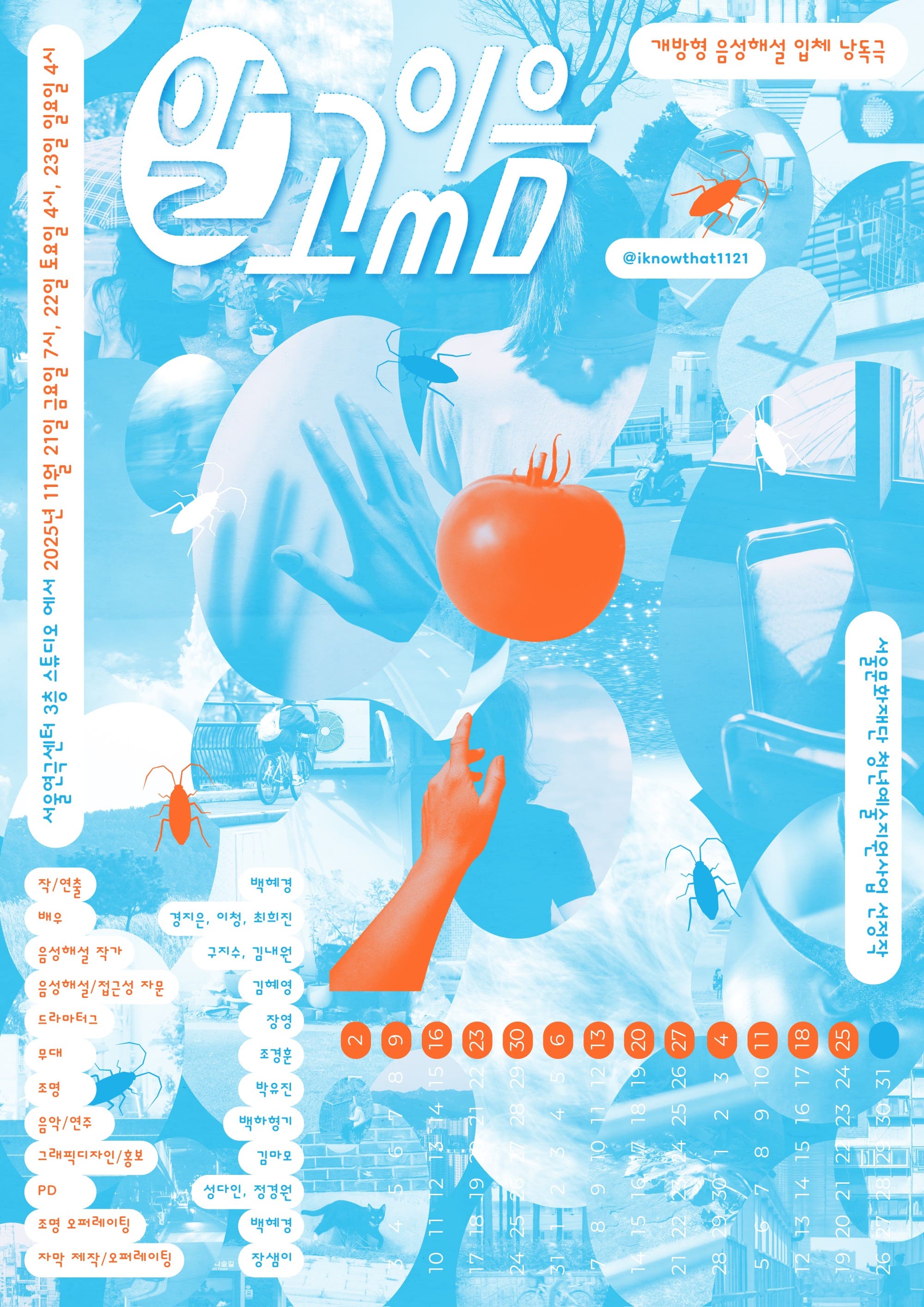 포스터의 전체 색감은 하늘색과 밝은 주황색, 두 가지로 구성되어 있습니다. 푸른색의 배경 위에 주황색이 부분적으로 덧입혀져 있어, 차가운 배경 위로 특정 요소들이 도드라져 보입니다.

포스터의 배경은 여러 장의 실제 사진이 겹쳐 구성된 콜라주 형태이며, 그 위로 하늘색 막을 씌운 듯 투명한 푸른빛이 전체를 덮고 있습니다. 이미지들은 모두 크고 작은 타원형의 프레임 속에 들어 있습니다. 한 손을 앞으로 뻗은 모습, 등이 보이는 뒷모습 실루엣, 빈 의자, 토마토의 꼭지 부분, 자전거를 타는 사람, 도시의 거리와 주택가 풍경, 고양이 한 명 그리고 구름 낀 하늘과 앙상한 나뭇가지, 화분이 여러 개 놓인 화단, 우산 등이 겹쳐지며 하나의 하늘색 배경을 이룹니다.

배경 위로, 포스터 중앙에는 밝고 진한 주황색 토마토가 크게 놓여 있습니다. 그 아래에는 토마토를 향해 위로 뻗은 주황색 팔이 인체와 분리된 듯 홀로 배치되어 있습니다. 또한 포스터 곳곳에는 바퀴벌레 형태의 일러스트들이 흩어져 있습니다. 아홉 개의 바퀴벌레는 짙은 파란색, 주황색, 흰색의 실루엣으로 표현되어 있으며, 마치 포스터 위를 기어 다니듯 각기 다른 방향을 향하고 있습니다.

포스터의 오른쪽 아래에는 달력이 있습니다. 별도의 배경 없이 포스터 위로 흰색 숫자들만 길게 배열된 형태입니다. 세로형 달력을 가로로 눕혀 놓은 듯 보입니다. 숫자 중 일요일에 해당하는 가장 오른쪽 줄에는 주황색 동그라미가 하나씩 그려져 있습니다. 1일부터 31일, 다시 1일부터 30일, 한 번 더 1일부터 31일까지로 총 세 달 간의 날짜가 하나의 달력처럼 쭉 이어져 있습니다.

포스터의 상단에 공연 제목 “알고 있음”이 크게 적혀 있습니다.
그 외의 곳곳에는 관람정보, 참여진 등 공연에 대한 정보가 작은 글씨로 적혀 있습니다.