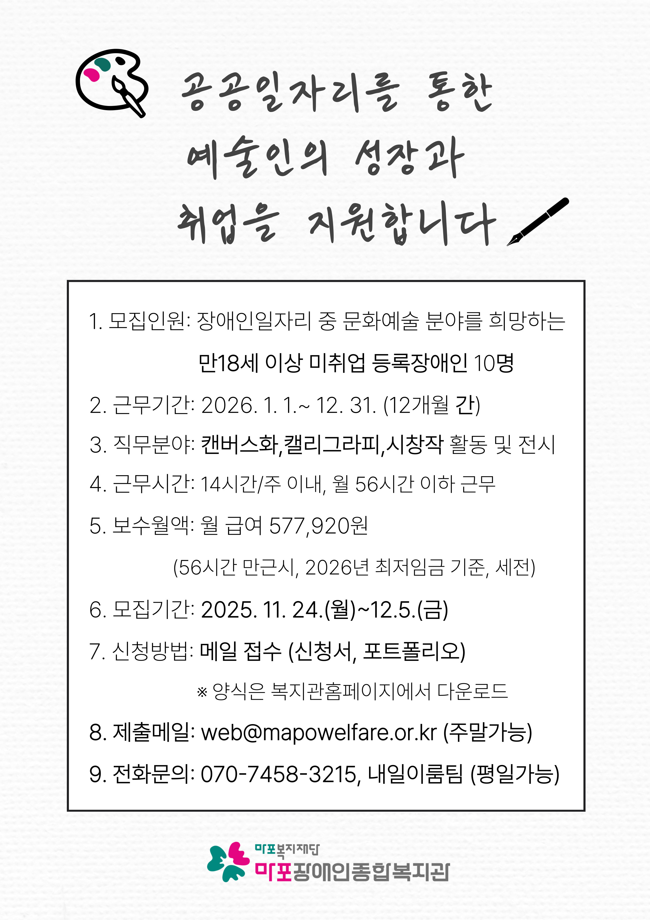 크림색 배경 위에 팔레트 아이콘과 함께 “공공일자리를 통한 예술인의 성장과 취업을 지원합니다”라는 문구가 크게 적혀 있다.
아래 사각형 테두리 박스 안에는 다음 내용이 순서대로 적혀 있다.
모집인원: 장애인일자리 중 문화예술 분야를 희망하는 만 18세 이상 미취업 등록장애인 10명
근무기간: 2026. 1. 1. ~ 12. 31. (12개월 간)
직무분야: 캔버스화, 캘리그라피, 시장작 활동 및 전시
근무시간: 14시간/주 이내, 월 56시간 이하 근무
보수월액: 월 급여 577,920원 (56시간 만근 시, 2026년 최저임금 기준, 세전)
모집기간: 2025. 11. 24.(월) ~ 12. 5.(금)
신청방법: 메일 접수 (신청서, 포트폴리오)
*양식은 복지관 홈페이지에서 다운로드
제출메일: web@mapowelfare.or.kr (주말 가능)
전화문의: 070-7458-3215, 내일이룸팀 (평일 가능)
하단에는 ‘마포장애인종합복지관’ 로고가 배치되어 있다.
