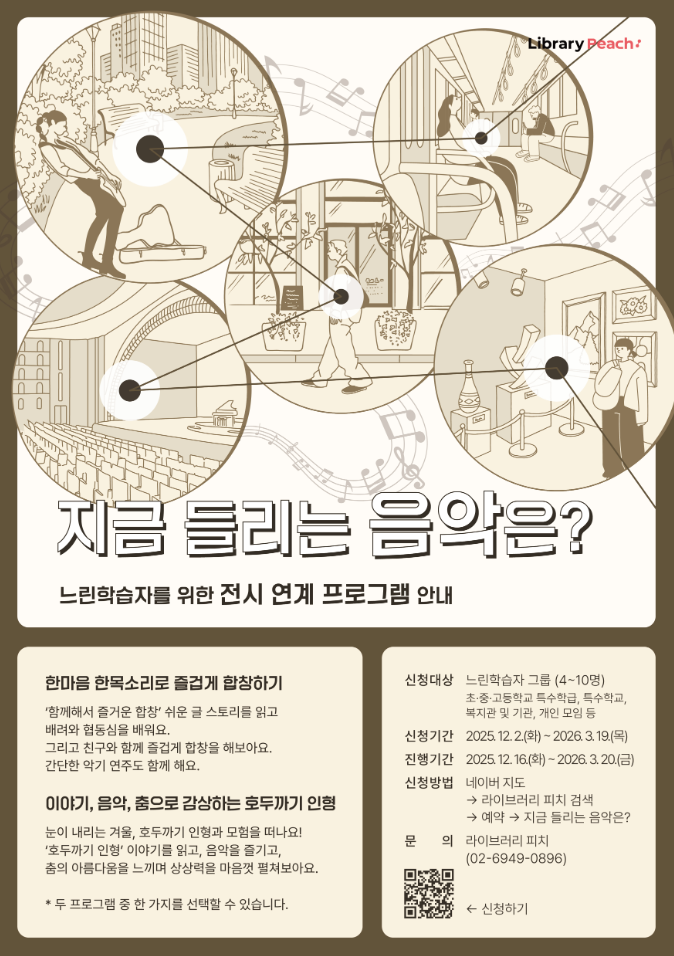베이지와 브라운 톤의 일러스트 포스터로, 원형 프레임 안에 다양한 공간에서 음악을 듣는 장면들이 선으로 그려져 있다. 공원에서 레코드를 듣는 사람, 도서관에서 헤드폰을 착용한 사람, 공연장 좌석과 전시 공간, 음반 감상 부스 등이 서로 선으로 연결되어 음악이 이어지는 흐름을 표현한다. 상단에는 ‘Library Peach+’ 로고가 있고, 중앙에는 ‘지금 들리는 음악은?’이라는 제목과 ‘느린학습자를 위한 전시 연계 프로그램 안내’라는 설명이 적혀 있다. 하단에는 두 가지 프로그램 소개가 있으며, 첫 번째는 ‘한마음 한목소리로 즐겁게 합창하기’, 두 번째는 ‘이야기, 음악, 춤으로 감상하는 호두까기 인형’이다. 신청 대상은 느린학습자 그룹 4~10명이며, 신청 기간은 2025년 12월 2일부터 2026년 3월 19일까지, 진행 기간은 2025년 12월 16일부터 2026년 3월 20일까지이다. 신청 방법과 문의 전화번호, 신청용 QR코드가 하단에 함께 안내되어 있다.