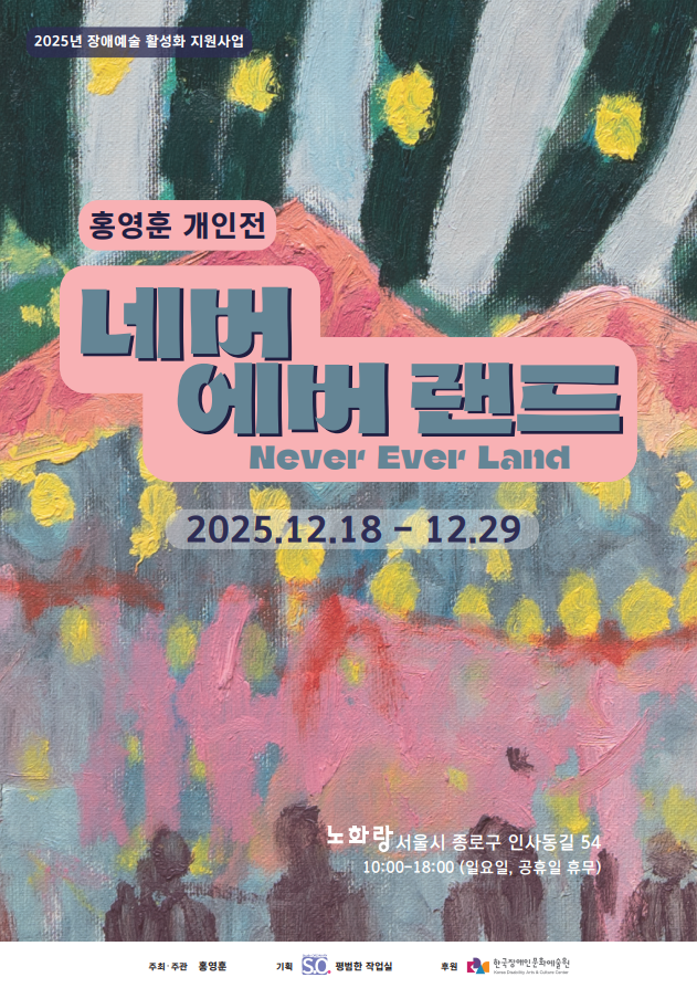 다채로운 색감의 회화 작품을 배경으로 한 전시 포스터. 붓질이 두껍게 남은 화면 위에 초록과 짙은 청록색의 세로 형태가 반복되고, 그 사이사이에 노란 점들이 흩어져 있다. 하단에는 분홍·붉은색과 회색이 겹쳐진 풍경 같은 색면 위로 검은 실루엣의 인물 형상들이 줄지어 서 있다. 중앙에는 분홍색 말풍선 형태의 박스 안에 전시 제목이 크게 적혀 있다.
“홍영훈 개인전 / 네버 에버 랜드 (Never Ever Land)”
전시 기간은 “2025.12.18 – 12.29”.
전시 장소는 “노화랑, 서울시 종로구 인사동길 54”, 관람 시간은 “10:00–18:00 (일요일, 공휴일 휴무)”.
상단에는 “2025년 장애예술 활성화 지원사업” 문구가 있으며, 하단에는 주최·주관 홍영훈, 기획 평범한 작업실, 후원 한국장애인문화예술원 로고가 배치되어 있다.