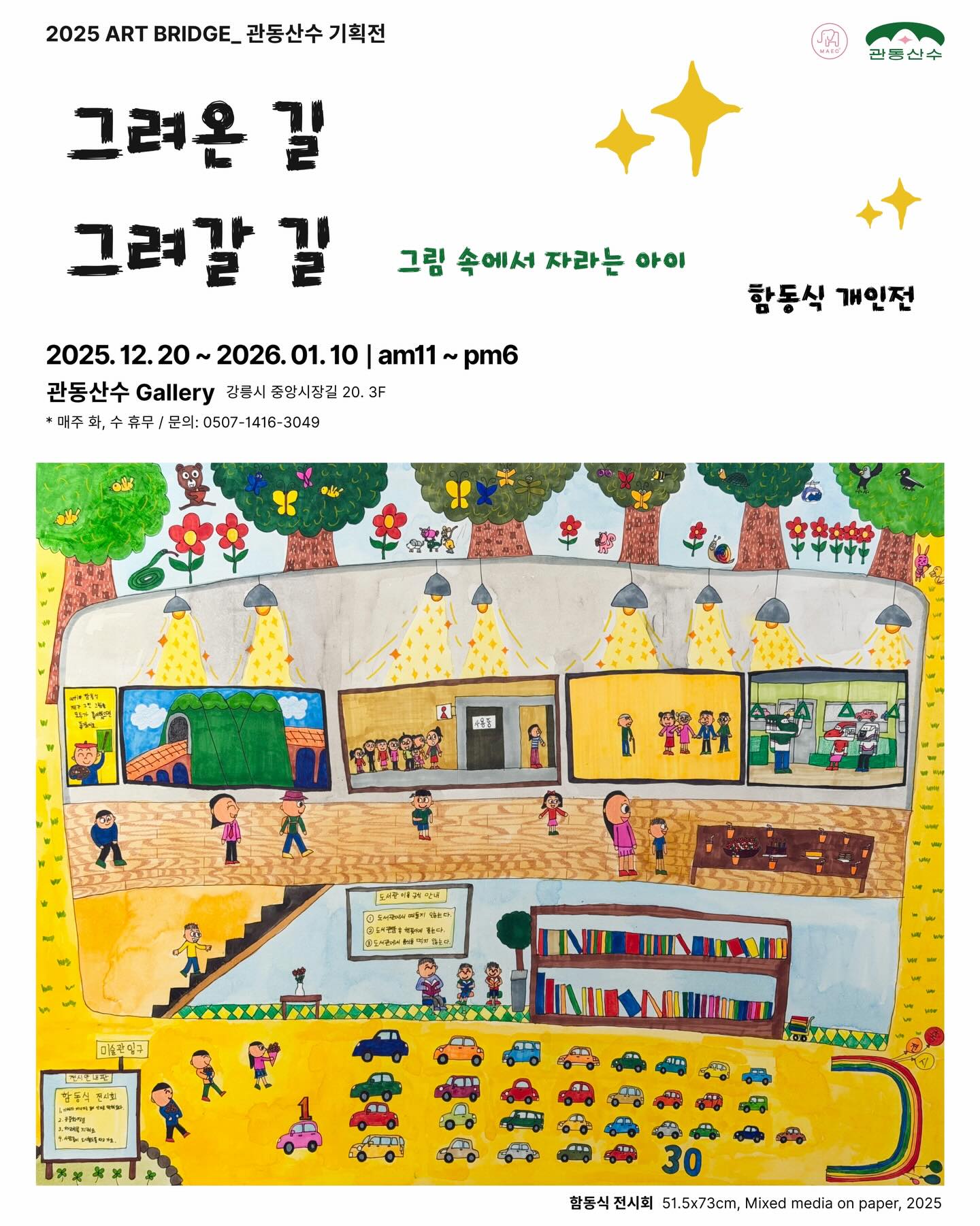 2025 ART BRIDGE 관동산수 기획전 포스터이다. 전시 제목은 “그려온 길, 그려갈 길”, 부제는 “그림 속에서 자라는 아이”이며, 함동식 개인전이다. 전시는 2025년 12월 20일(토)부터 2026년 1월 10일(토)까지, 매일 오전 11시부터 오후 6시까지 열린다. 장소는 관동산수 갤러리로, 주소는 강릉시 중앙시장길 20, 3층이다. 매주 화요일과 수요일은 휴관이다.

포스터 하단에는 전시 작품 이미지가 크게 배치되어 있다. 작품은 어린아이의 시선으로 그린 듯한 따뜻한 색감의 그림으로, 건물 내부와 외부가 단면처럼 펼쳐진 장면을 담고 있다. 전시장 안에서는 사람들이 줄을 서 있거나 작품을 감상하고 있고, 위쪽에는 나무와 꽃, 나비, 동물들이 있는 풍경이 이어진다. 아래쪽에는 자동차들이 줄지어 달리는 도로와 계단, 책장이 있는 공간이 그려져 있어, 아이의 일상과 성장의 시간을 하나의 이야기처럼 보여준다. 작품 정보로는 함동식, 〈전시회〉, 크기 51.5×73cm, 종이에 혼합 재료, 2025년이라고 적혀 있다. 전체적으로 어린 시절의 기억과 앞으로 이어질 삶의 길을 ‘그려온 길’과 ‘그려갈 길’로 연결해 표현한 전시임을 알 수 있다.