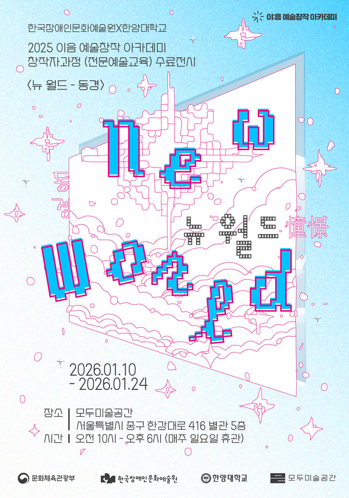 전시 〈뉴 월드–동경〉 포스터이다. 하늘색 배경 위에 분홍색 선으로 그린 픽셀 스타일의 구름, 별, 비행기, 추상적인 도시 구조물이 떠 있는 장면이 펼쳐진다. 화면 중앙에는 기울어진 사각 프레임이 열려 있는 듯한 형태로 배치되어 있으며, 그 안팎으로 ‘New World’라는 영문 제목이 픽셀 폰트로 분해되어 흩어져 있다. 전체적으로 디지털 게임 화면이나 가상 세계를 연상시키는 밝고 경쾌한 분위기의 시각 디자인이다.

이 전시는 한국장애인문화예술원과 한양대학교가 함께하는
2025 이음 예술창작 아카데미 창작자 과정(전문예술교육) 수료전시이다.

전시 제목은 **〈뉴 월드–동경〉**이다.
전시 기간은 2026년 1월 10일 토요일부터 1월 24일 토요일까지이다.
전시 장소는 모두미술공간, 서울특별시 종로구 한강대로 416, 별관 5층이다.
관람 시간은 오전 10시부터 오후 6시까지이며, 매주 일요일은 휴관이다.

본 전시는 이음 예술창작 아카데미 참여 창작자들의 작업 결과를 공유하는 수료전시로, 가상 세계와 새로운 세계에 대한 ‘동경’을 주제로 한 동시대적 감각의 작품들을 선보이는 전시임을 알리는 홍보 포스터이다.