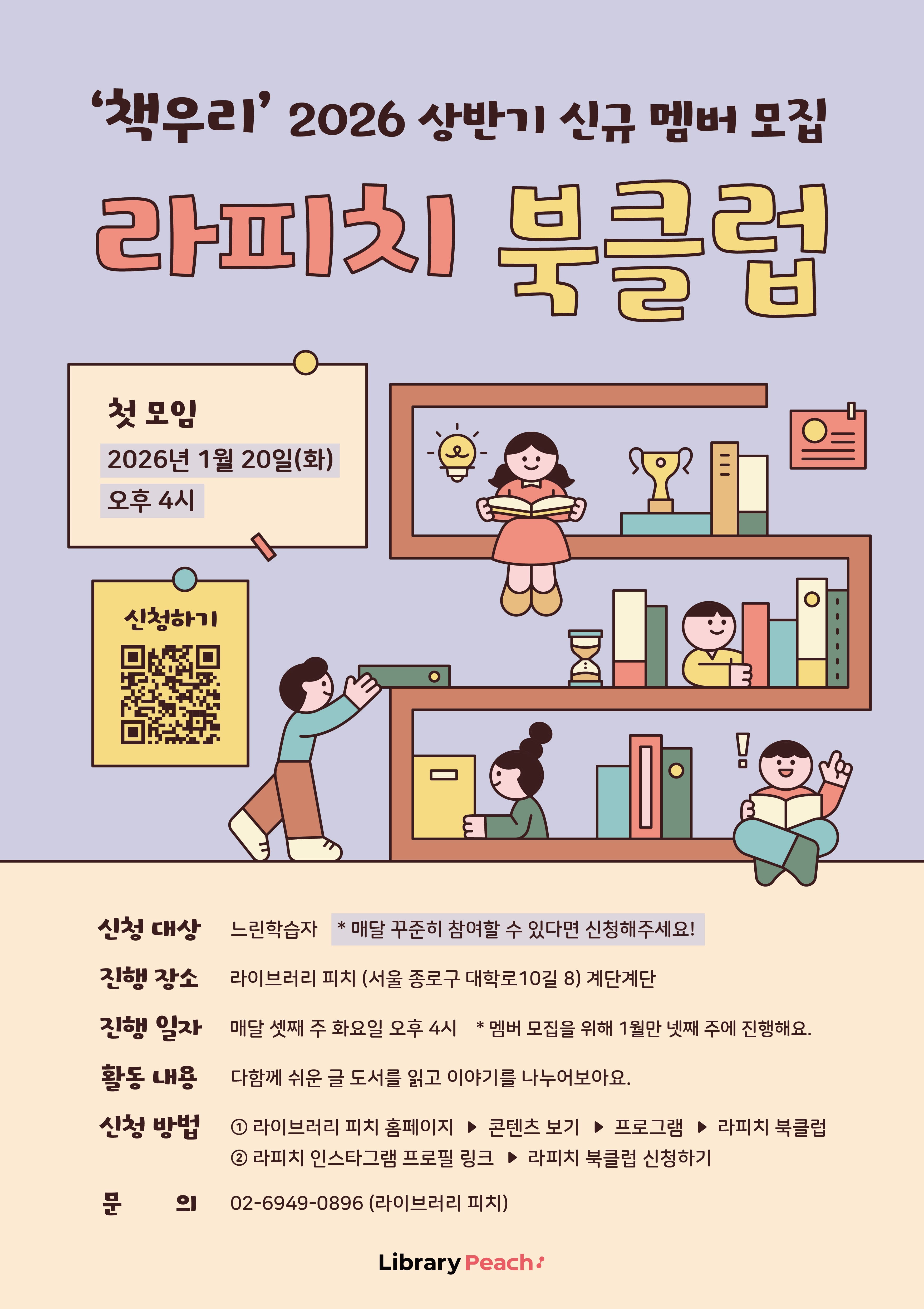‘책우리’ 2026년 상반기 신규 멤버 모집 – 라피치 북클럽 안내 포스터이다. 연보라색 배경 위에 책장 모양의 선반이 그려져 있고, 아이와 어른이 함께 책을 읽고 정리하는 모습의 일러스트가 배치되어 있다. 트로피, 모래시계, 책들이 놓인 따뜻한 분위기의 공간에서 독서 모임을 소개하는 친근한 디자인이다.

이 포스터는 느린학습자를 위한 독서 모임 ‘라피치 북클럽’ 신규 멤버 모집을 알린다.

첫 모임은 2026년 1월 20일 화요일, 오후 4시에 진행된다.
진행 장소는 라이브러리 피치, 서울특별시 종로구 대학로 10길 8, 계단 계단이다.

정기 모임 일정은 매달 셋째 주 화요일 오후 4시이며,
단, 멤버 모집을 위해 1월만 넷째 주에 진행된다.

신청 대상은 느린학습자로, 매달 꾸준히 참여할 수 있는 사람을 모집한다.
활동 내용은 다함께 쉬운 글 도서를 읽고 이야기를 나누는 독서 모임이다.

신청 방법은 두 가지이다.
첫째, 라이브러리 피치 홈페이지에서 콘텐츠 보기 → 프로그램 → 라피치 북클럽을 통해 신청한다.
둘째, 라피치 인스타그램 프로필 링크에서 라피치 북클럽 신청하기를 선택한다.
포스터에는 신청용 큐알코드도 함께 안내되어 있다.

문의는 전화 02-6949-0896, 라이브러리 피치로 하면 된다.
하단에는 운영 주체로 Library Peach(라이브러리 피치) 로고가 표기되어 있다.