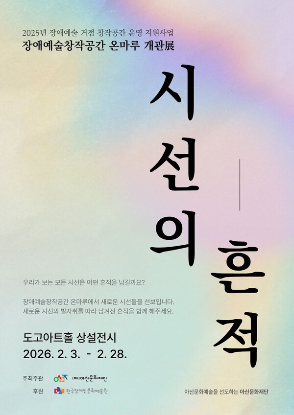 파스텔 톤의 그라데이션 배경 위에 검은색 세로 글씨로 전시 제목 “시선의 흔적”이 크게 배치된 포스터이다. 상단에는 “2025년 장애예술 거점 창작공간 운영 지원사업, 장애예술창작공간 온마루 개관전”이라는 안내 문구가 적혀 있다.

중앙 설명 문구로 “우리가 보는 모든 시선은 어떤 흔적을 남길까요? 장애예술창작공간 온마루에서 새로운 시선들을 선보입니다. 새로운 시선의 발자취를 따라 남겨진 흔적을 함께 해주세요.”라는 전시 소개 글이 포함되어 있다.

전시는 도고아트홀 상설전시로, 2026년 2월 3일부터 2월 28일까지 열린다.
하단에는 주최·주관: (재)아산문화재단, 후원: 한국장애인문화예술원 로고가 표기되어 있으며, 아산문화예술을 선도하는 아산문화재단이라는 문구가 함께 적혀 있다.