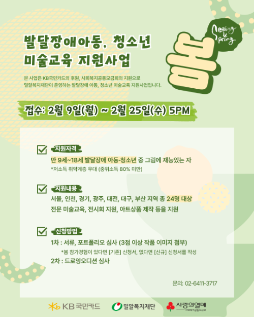 연두색 배경의 모집 포스터. 상단에 엄지손가락을 들어 올린 손 그림과 “봄(Spring) / Keeping going” 문구가 보인다. 제목은 ‘발달장애아동·청소년 미술교육 지원사업’. 본 사업은 KB국민카드 후원, 사회복지공동모금회 지원으로 밀알복지재단이 운영하는 발달장애 아동·청소년 미술교육 지원사업임을 안내한다. 접수 기간은 2026년 2월 9일(월요일)부터 2월 25일(수요일) 오후 5시까지.
지원 자격: 만 9세부터 18세 발달장애 아동·청소년 중 그림에 재능 있는 자, 저소득 가정 우대(중위소득 80% 미만).
지원 내용: 서울, 인천, 경기, 광주, 대전, 대구, 부산 지역 총 24명 대상, 전문 미술교육 및 전시회 지원, 아트상품 제작 등 지원.
신청 방법: 1차 서류·포트폴리오 심사(작품 이미지 3점 이상 첨부), 창작경험이 있다면 기존 신청서, 없다면 신규 신청서 작성. 2차 드로잉 오디션 심사.
문의: 02-6411-3717. 하단에 KB국민카드, 밀알복지재단, 사랑의열매 로고가 있다.