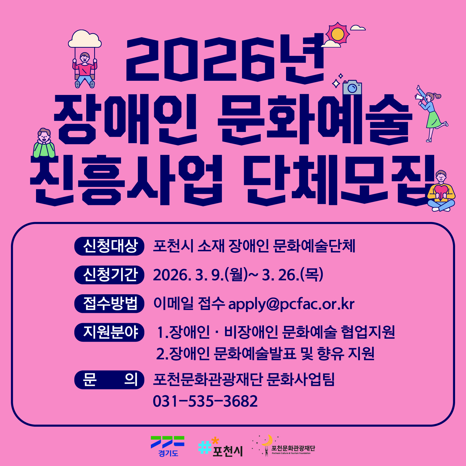 분홍색 배경에 파란 글씨로 “2026년 장애인 문화예술 진흥사업 단체모집”이 크게 쓰인 포스터로, 구름 그네를 타는 사람, 카메라를 든 인물, 책을 읽는 사람 등 문화예술 활동을 상징하는 작은 일러스트가 함께 배치되어 있다. 신청 대상은 포천시 소재 장애인 문화예술단체, 신청 기간은 2026년 3월 9일(월)부터 3월 26일(목)까지이며 이메일 apply@pcfac.or.kr로 접수한다. 지원 분야는 장애인·비장애인 문화예술 협업 지원과 장애인 문화예술 발표 및 향유 지원이며, 문의는 포천문화관광재단 문화사업팀(031-535-3682)으로 안내되어 있고 하단에 경기도, 포천시, 포천문화관광재단 로고가 표시되어 있다.