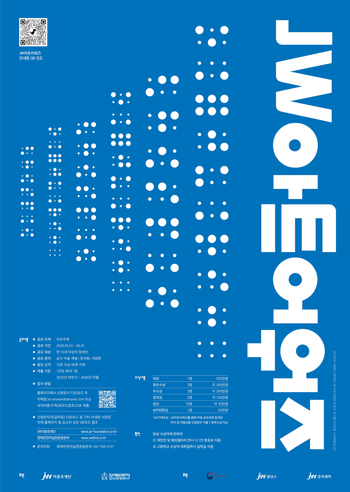파란색 배경 위에 흰색 점자 형태의 그래픽이 중앙에 배열되어 있고, 오른쪽에는 “JW아트어워즈”라는 제목이 세로 방향의 큰 흰색 글씨로 배치되어 있다. 상단 왼쪽에는 “JW아트어워즈 안내용 QR 코드”가 있으며, 하단에는 공모 정보로 주제 “자유주제”, 기간 “2026년 5월 1일~6월 1일”, 대상 “만 16세 이상의 장애인”, 분야 “순수 미술(회화·한국화·서양화)”, 규격 “10호 이상 60호 이하”, 출품 “1인당 최대 1점(2025년 하반기~2026년 작품)”이 기재되어 있다. 접수 방법은 홈페이지 신청서 다운로드 후 이메일 접수 또는 네이버폼 QR코드 제출로 안내되어 있으며, 시상 내역으로 대상 1명 500만 원, 최우수상 2명 각 300만 원, 우수상 2명 각 200만 원, 장려상 2명 각 100만 원, 입선 10명 각 30만 원, JW기대상 1명 50만 원이 포함되어 있다. 하단에는 주최 이종호재단, 장애인먼저실천운동본부, 후원 교육부 등 관련 기관 로고와 문의 전화 “02-784-9727” 정보가 표시되어 있다.