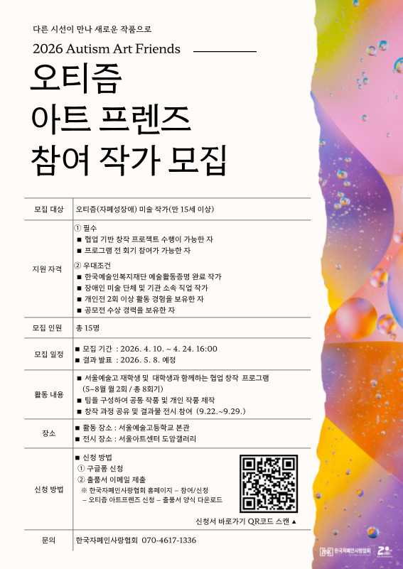 좌측은 흰색 배경에 텍스트가 정리된 정보형 구성, 우측은 물방울과 그라데이션 색감이 어우러진 추상 이미지가 배치된 포스터로, 상단에는 “2026 Autism Art Friends”와 함께 “오티즘 아트 프렌즈 참여 작가 모집” 제목이 크게 쓰여 있다.

중앙에는 모집 대상이 “오티즘(자폐성장애) 미술 작가(만 15세 이상)”로 명시되어 있으며, 필수 조건(협업 기반 창작 프로젝트 수행 가능, 프로그램 전 회기 참여 가능)과 우대 조건(예술활동증명 완료, 전시·기관 소속 경험, 개인전 2회 이상, 공모전 수상 등)이 항목별로 정리되어 있다. 모집 인원은 총 15명이다.

하단에는 모집 일정(2026년 4월 10일 ~ 4월 24일 16:00, 결과 발표 5월 8일 예정), 활동 내용(협업 창작 프로그램 참여, 팀 작업, 결과 전시), 장소(활동: 서울예술고등학교 본관 / 전시: 서울아트센터 도암갤러리)가 안내되어 있다. 신청 방법은 구글폼 신청과 포트폴리오 제출로 이루어지며, QR코드가 함께 제공된다. 문의처로 한국자폐인사랑협회 전화번호가 기재되어 있다.