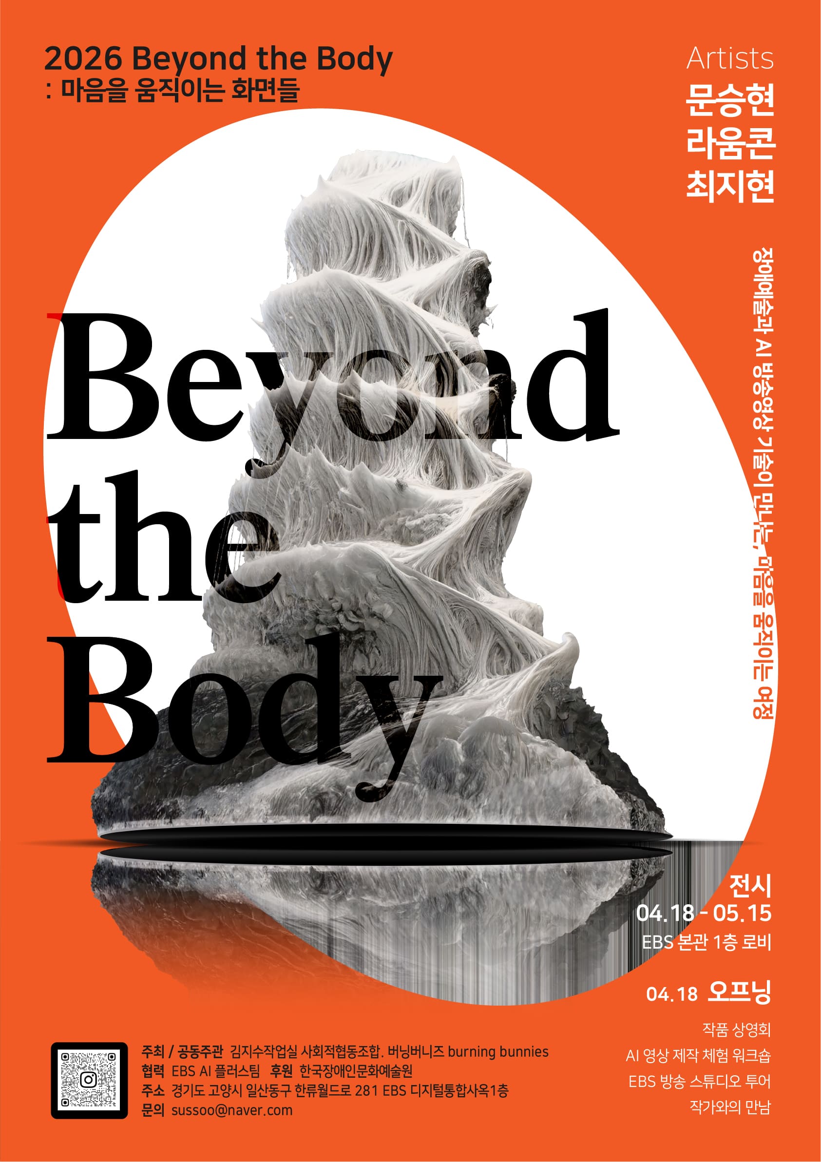 강렬한 주황색 배경 위에 전시 제목과 이미지를 결합한 그래픽 포스터. 중앙에는 하얀 조각처럼 보이는 유기적인 형태의 입체 이미지가 배치되어 있으며, 물결치듯 흐르는 질감이 겹겹이 쌓여 있는 모습이다. 그 위로 검은 대형 타이포그래피 “Beyond the Body”가 일부 겹쳐 보이도록 배치되어 있다.

상단에는 “2026 Beyond the Body: 마음을 움직이는 화면들”이라는 전시 제목이 적혀 있고, 오른쪽에는 참여 작가 이름 “문승현, 라움콘, 최지현”이 세로로 나열되어 있다. 그 옆에는 “장애예술과 AI 방송영상 기술이 만나는, 마음을 움직이는 여정”이라는 설명 문구가 세로로 배치되어 있다.

하단 오른쪽에는 전시 정보가 정리되어 있다.

전시 기간: 04월 18일 ~ 05월 15일
장소: EBS 본관 1층 로비
오프닝: 04월 18일
프로그램: 작품 상영회, AI 영상 제작 체험 워크숍, 방송 스튜디오 투어, 작가와의 만남

하단 왼쪽에는 QR코드와 함께 주최·공동주관(김지수작업실, 사회적협동조합 비닝비즈, burning bunnies), 협찬(EBS), 후원(한국장애인문화예술원) 등의 정보와 문의 이메일 주소가 기재되어 있다.