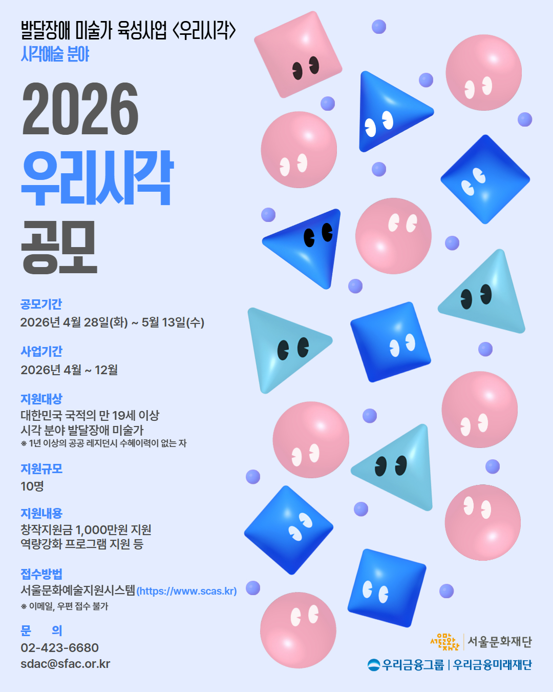 밝은 회색 배경 위에 분홍색 원형, 파란색 삼각형과 사각형 등 다양한 입체 도형들이 떠다니며 각각 눈 모양이 그려져 있는 그래픽 포스터다. 왼쪽에는 “2026 우리시각 공모”라는 큰 제목이 파란색과 회색 글씨로 배치되어 있고, 상단에는 “발달장애 미술가 육성사업 <우리시각> 시각예술 분야”라는 설명이 적혀 있다. 그 아래로 공모기간 “2026년 4월 28일(화) ~ 5월 13일(수)”, 사업기간 “2026년 4월 ~ 12월”, 지원대상 “대한민국 국적의 만 19세 이상 시각 분야 발달장애 미술가”, 지원규모 “10명”, 지원내용 “창작지원금 1,000만원 및 역량강화 프로그램 지원”, 접수방법 “서울문화예술지원시스템(https://www.scas.kr)”
 등의 정보가 정리되어 있다. 하단에는 문의 전화번호와 이메일, 그리고 서울문화재단과 우리금융그룹·우리금융미래재단 로고가 포함된 공모 안내 포스터다.