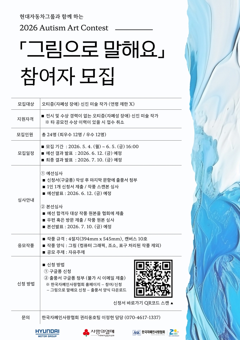 밝은 회색 배경 위에 검은색 글씨로 공모 안내 내용이 정리된 포스터이며, 오른쪽에는 푸른색과 흰색이 섞인 물감 또는 유리 질감의 추상 이미지가 세로로 배치되어 있다. 상단에는 “현대자동차그룹과 함께 하는 2026 Autism Art Contest ‘그림으로 말해요’ 참여자 모집”이라는 제목이 크게 적혀 있다. 중앙에는 모집 대상, 지원 자격, 모집 인원, 모집 일정, 심사 안내, 응모 작품 규격, 신청 방법 등이 표 형식으로 정리되어 있으며, “오티즘(자폐성 장애) 신진 미술 작가”를 대상으로 한다는 내용이 포함되어 있다. 모집 기간은 “2026년 5월 4일(월) ~ 6월 5일(금) 16:00”이며, 작품은 자유 주제로 접수받는다. 하단에는 신청용 QR코드와 함께 현대자동차그룹, 사랑의열매, 한국자폐인사랑협회 로고 및 문의처 정보가 포함된 공모 포스터다.