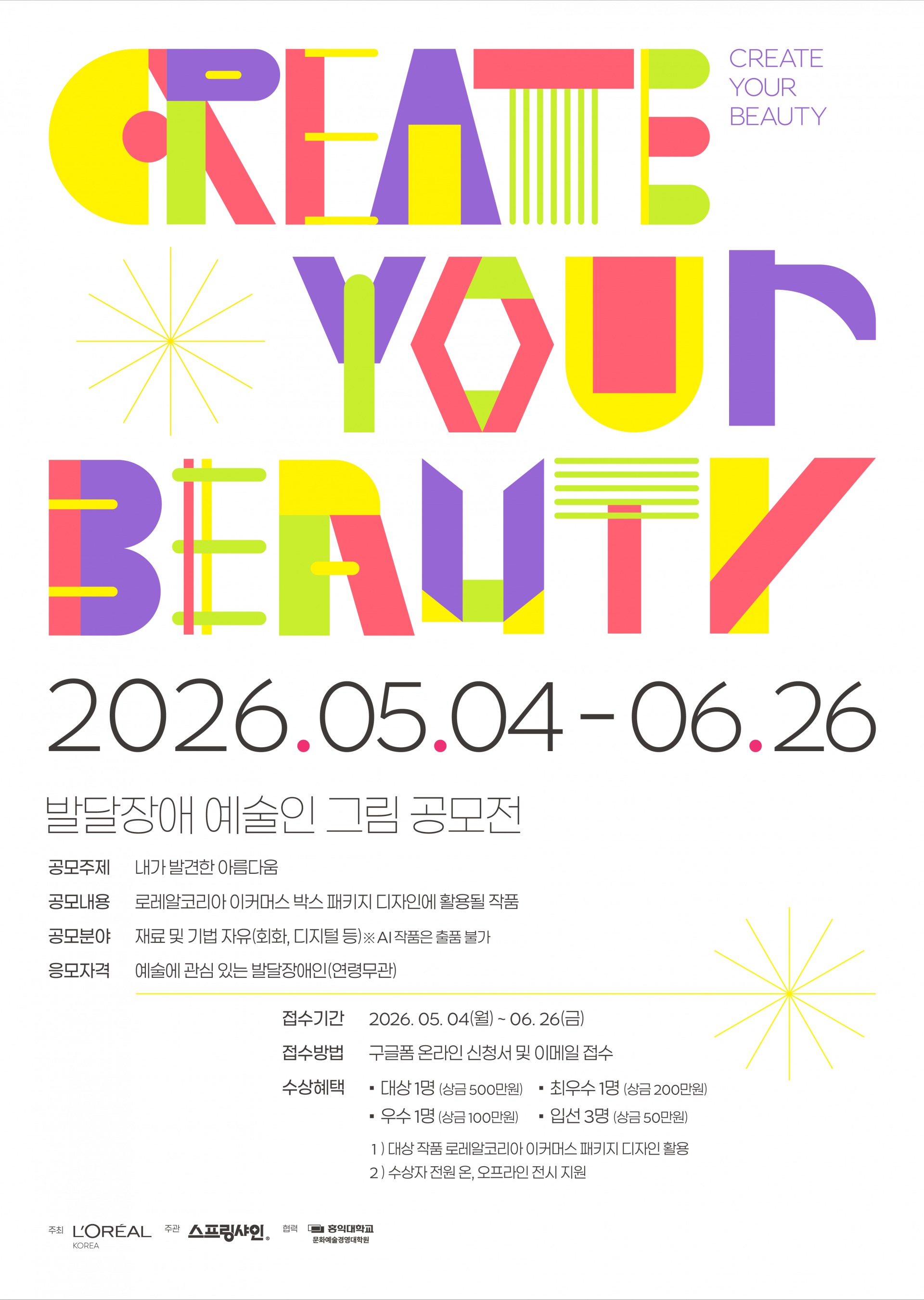 ‘CREATE YOUR BEAUTY’ 발달장애 예술인 그림 공모전 포스터. 밝은 회색 배경 위에 노랑, 연두, 분홍, 보라색의 기하학적 글자로 ‘CREATE YOUR BEAUTY’ 문구가 크게 배치되어 있다. 오른쪽 상단에는 작은 보라색 글씨로 ‘CREATE YOUR BEAUTY’ 영어 문구가 한 번 더 적혀 있으며, 곳곳에 별 모양 선 그래픽이 들어가 있다.

중앙에는 공모 일정 ‘2026.05.04 – 06.26’이 크게 표기되어 있다. 하단에는 ‘발달장애 예술인 그림 공모전’ 안내가 적혀 있으며, 공모 주제는 ‘내가 발견한 아름다움’이다. 공모 내용은 로레알코리아 이커머스 박스 패키지 디자인에 활용될 작품 모집이며, 공모 분야는 회화와 디지털 등 재료·기법 자유 형식으로 안내된다. 단, AI 작품은 출품할 수 없다고 명시되어 있다. 응모 자격은 예술에 관심 있는 발달장애인으로 연령 제한은 없다.

접수 기간은 ‘2026.05.04(월)~06.26(금)’이며, 구글폼 온라인 신청서와 이메일로 접수한다. 수상 혜택으로는 대상 1명 상금 500만 원, 최우수 1명 200만 원, 우수 1명 100만 원, 입선 3명 50만 원이 안내되어 있다. 또한 대상 작품은 로레알코리아 이커머스 패키지 디자인에 활용되며, 수상자 전원에게 오프라인 전시 지원이 제공된다. 하단에는 로레알코리아, 스프링샤인, 홍익대학교 문화예술경영대학 로고가 배치되어 있다.