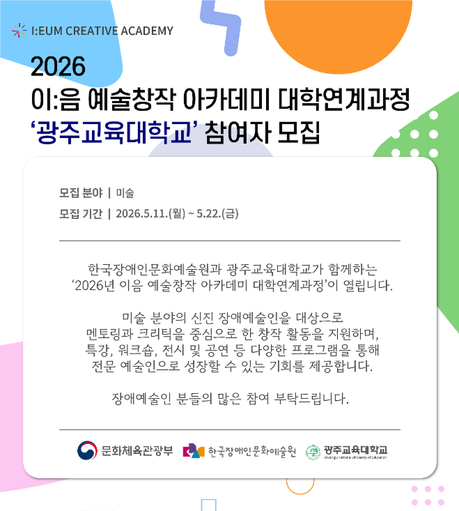 파스텔톤 도형과 패턴이 배경에 배치된 안내 포스터다. 상단에는 “I:UM CREATIVE ACADEMY” 로고와 함께 “2026 이음 예술창작 아카데미 대학연계과정 ‘광주교육대학교’ 참여자 모집”이라는 제목이 적혀 있다. 중앙의 흰색 박스 안에는 모집 분야가 미술이며, 모집 기간은 “2026.5.11.(월) ~ 5.22.(금)”이라고 안내되어 있다. 이어서 한국장애인문화예술원과 광주교육대학교가 함께 운영하는 대학연계과정 소개 문구가 들어가 있으며, 신진 장애예술인을 대상으로 멘토링·크리틱·특강·워크숍·전시 공연 등을 지원해 전문 예술인으로 성장할 기회를 제공한다고 설명한다. 하단에는 문화체육관광부, 한국장애인문화예술원, 광주교육대학교 로고가 배치되어 있다.