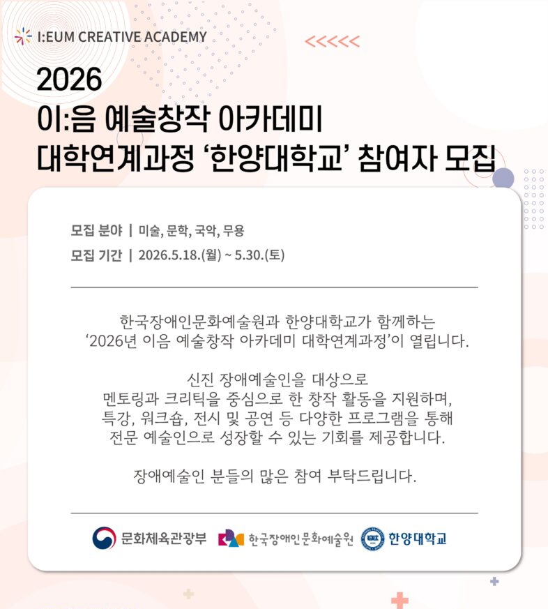 연한 분홍색과 베이지색 배경 위에 점선·원형 패턴이 배치된 안내 포스터다. 상단에는 “I:EUM CREATIVE ACADEMY” 로고와 함께 “2026 이:음 예술창작 아카데미 대학연계과정 ‘한양대학교’ 참여자 모집”이라는 제목이 적혀 있다. 중앙의 흰색 박스 안에는 모집 분야가 미술, 문학, 국악, 무용으로 표기되어 있으며, 모집 기간은 “2026.5.18.(월) ~ 5.30.(토)”로 안내되어 있다. 이어서 한국장애인문화예술원과 한양대학교가 함께 운영하는 대학연계과정 소개 문구가 들어가 있으며, 신진 장애예술인을 대상으로 멘토링·크리틱 중심의 창작 활동과 특강·워크숍·전시·공연 등을 지원해 전문 예술인으로 성장할 기회를 제공한다고 설명한다. 하단에는 문화체육관광부, 한국장애인문화예술원, 한양대학교 로고가 배치되어 있다.