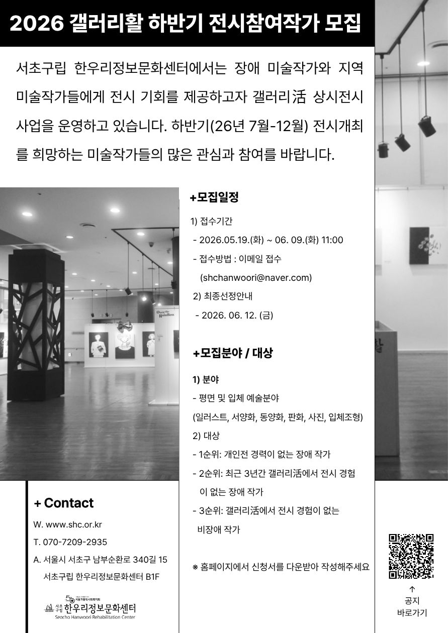 검은색과 흰색을 중심으로 구성된 전시 참여작가 모집 포스터. 상단 검은 배경에는 흰 글씨로 “2026 갤러리활 하반기 전시참여작가 모집”이라고 크게 적혀 있다.

포스터 왼쪽과 오른쪽에는 흑백 갤러리 전경 사진이 배치되어 있으며, 전시장 내부와 작품 전시 모습이 보인다.

중앙에는 모집 안내 문구가 있다. 서초구립 한우리정보문화센터에서 장애 미술작가와 지역 미술작가를 대상으로 갤러리활 상시전시 사업을 운영하며, 2026년 하반기(7월~12월) 전시 개최를 희망하는 작가의 참여를 모집한다는 내용이다.

오른쪽 본문에는 세부 정보가 정리되어 있다.

모집 일정
· 접수기간: 2026년 5월 19일(화) ~ 6월 9일(화) 오전 11시
· 접수방법: 이메일 접수 (shchanwoori@naver.com)
· 최종선정안내: 2026년 6월 12일(금)
모집 분야 / 대상
· 분야: 평면 및 입체 예술 분야
(일러스트, 서양화, 동양화, 판화, 사진, 입체조형 등)
· 대상:
1순위 개인전 경력이 없는 장애 작가
2순위 최근 3년간 갤러리활 전시 경험이 없는 장애 작가
3순위 갤러리활 전시 경험이 없는 비장애 작가

하단 왼쪽에는 연락처 정보가 있다.

홈페이지: www.shc.or.kr
전화: 070-7209-2935
주소: 서울시 서초구 남부순환로 340길 15, 서초구립 한우리정보문화센터 B1

오른쪽 아래에는 “공지 바로가기” QR코드가 있으며, 하단에는 서초구립 한우리정보문화센터 로고가 배치되어 있다.