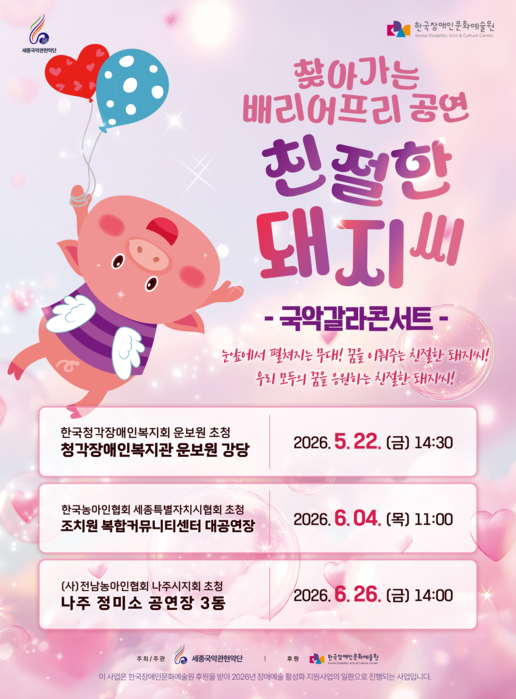 분홍빛 배경의 공연 포스터. 풍선을 들고 날아가는 분홍 돼지 캐릭터가 그려져 있으며, 상단에는 ‘찾아가는 배리어프리 공연 친절한 돼지씨 – 국악갈라콘서트 –’ 문구가 크게 적혀 있다. 포스터에는 “눈앞에서 펼쳐지는 무대! 꿈을 이뤄주는 친절한 돼지씨! 우리 모두의 꿈을 응원하는 친절한 돼지씨!”라는 소개 문구가 포함되어 있다. 하단에는 공연 일정과 장소가 표 형식으로 정리되어 있으며, 2026년 5월 22일 청각장애인복지관 본관 강당, 6월 4일 초지원 복합커뮤니티센터 대공연장, 6월 26일 나주 정미소 공연장 3동에서 공연이 진행된다고 안내되어 있다. 서울국악관현악단과 한국장애인문화예술원이 주최·후원 로고로 표시되어 있다.