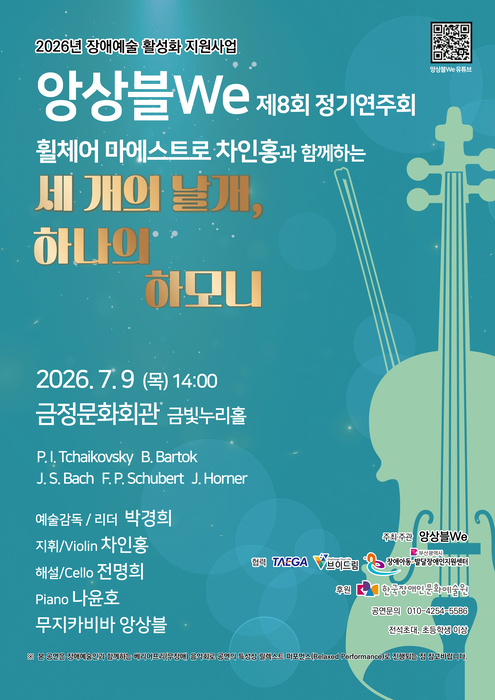 청록색 배경의 정기연주회 포스터. 오른쪽에는 바이올린의 실루엣이 크게 배치되어 있으며, 상단에는 ‘2026년 장애예술 활성화 지원사업’과 ‘앙상블 We 제8회 정기연주회’ 문구가 적혀 있다. 공연 제목은 ‘휠체어 마에스트로 차인홍과 함께하는 세 개의 날개, 하나의 하모니’로 크게 강조되어 있다. 공연은 2026년 7월 9일(목) 오후 2시 금정문화회관 금빛누리홀에서 열린다. 프로그램으로 차이콥스키, 바르토크, 바흐, 슈베르트, 제임스 호너 등의 작품이 소개되어 있으며, 예술감독 겸 리더 박경희, 지휘·바이올린 차인홍, 해설·첼로 전영희, 피아노 나윤호, 무지카비바 앙상블이 참여한다고 안내되어 있다. 우측 상단에는 공연 영상 시청을 위한 QR코드가 있고, 하단에는 주최·협력·후원 기관 로고와 문의 연락처가 포함되어 있다. 전체적으로 차분하고 품격 있는 분위기의 클래식 공연 포스터다.