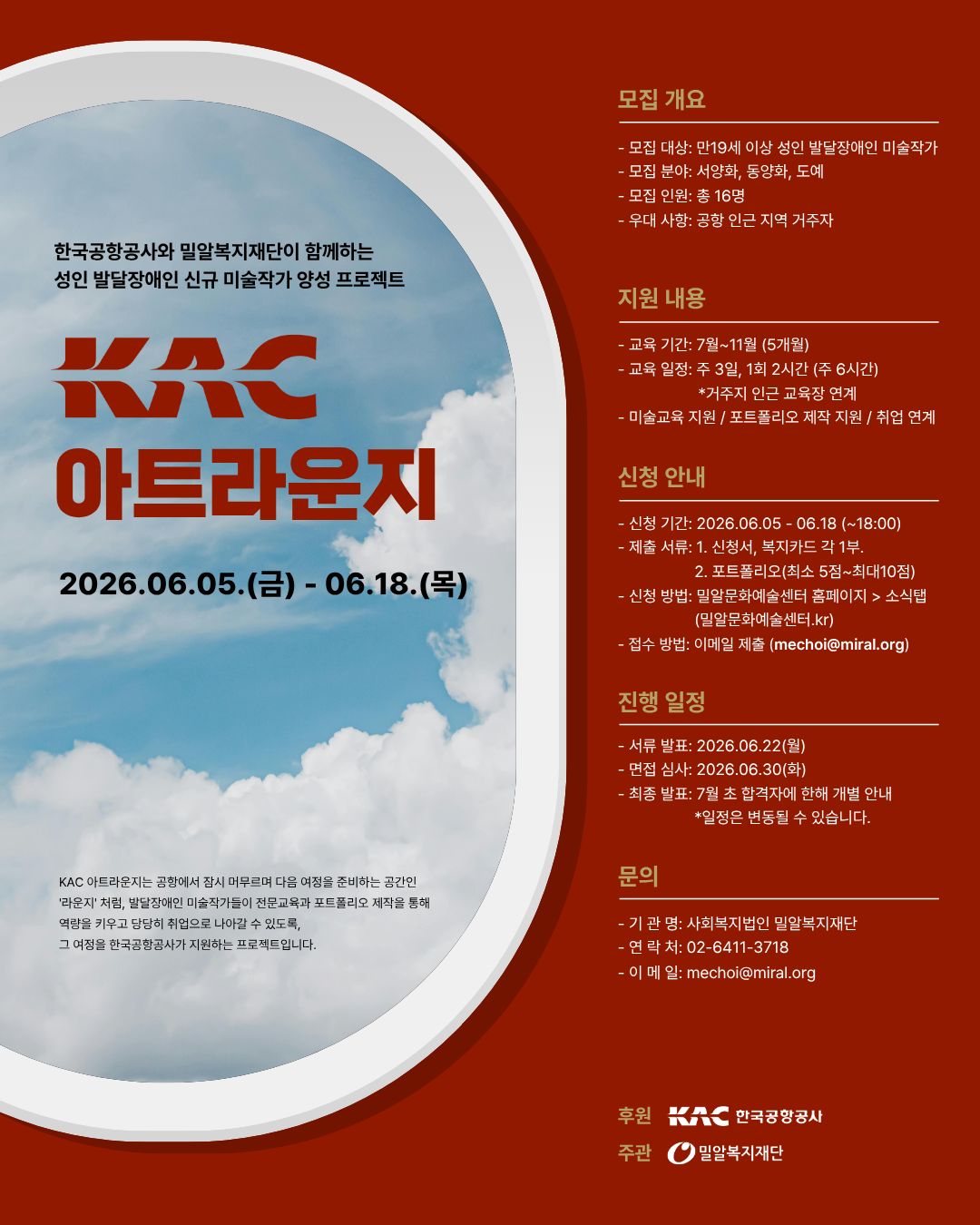 붉은색 배경의 모집 포스터. 왼쪽에는 비행기 창문을 연상시키는 타원형 프레임 안에 푸른 하늘과 흰 구름 사진이 담겨 있으며, 중앙에 ‘KAC 아트라운지’라는 제목이 크게 배치되어 있다. 상단에는 ‘한국공항공사와 밀알복지재단이 함께하는 성인 발달장애인 신규 미술작가 양성 프로젝트’라는 문구가 적혀 있다. 모집 기간은 2026년 6월 5일부터 6월 18일까지이다.

오른쪽에는 모집 및 지원 정보가 정리되어 있다. 모집 대상은 만 19세 이상 성인 발달장애인 미술작가이며, 모집 분야는 서양화, 동양화, 도예이다. 모집 인원은 총 16명으로, 공항 인근 지역 거주자를 우대한다.

교육은 7월부터 11월까지 5개월간 진행되며, 주 3일, 회당 2시간씩 운영된다. 미술교육, 포트폴리오 제작 지원, 취업 연계 프로그램이 제공된다.

신청 기간은 2026년 6월 5일부터 6월 18일 오후 6시까지이며, 신청서와 포트폴리오(최소 5점~최대 10점)를 제출해야 한다. 신청은 밀알문화예술센터 홈페이지 공지사항을 통해 가능하며, 접수는 이메일(mechoi@miral.org)로 진행된다.

서류 발표는 2026년 6월 22일, 면접 심사는 6월 30일이며, 최종 결과는 7월 초 개별 안내된다. 문의는 밀알복지재단(02-6411-3718, mechoi@miral.org)으로 가능하다. 하단에는 후원 기관인 한국공항공사와 주관 기관인 밀알복지재단 로고가 배치되어 있다.