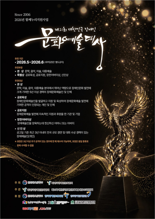 검은색 배경 위에 금빛 입자와 빛이 흩날리는 고급스러운 분위기의 포스터. 중앙 상단에는 흰색 캘리그래피로 ‘제21회 대한민국 장애인 문화예술대상’이라는 제목이 크게 적혀 있다. 오른쪽 하단에는 날개를 활짝 펼친 불사조 형태의 금빛 트로피가 세워져 있으며, 주변으로 황금빛 물결과 반짝이는 입자가 흐르듯 표현되어 있다.

포스터에는 2026년 함께누리지원사업의 일환으로 진행되는 문화예술상 안내가 담겨 있다. 추천 기간은 2026년 5월부터 6월까지이며, 추천 분야는 문학, 음악, 미술, 대중예술이다. 특별상은 공로특상, 공로지원상, 장애인비하상, 신인상으로 구성된다.

추천 대상은 문화·예술·음악·미술·대중예술 분야에서 뛰어난 역량으로 장애인 문화예술 발전에 기여한 개인 또는 단체이며, 장애인 문화예술인을 발굴·지원하거나 후원한 기관 및 기업도 포함된다. 신인상은 최근 3년 이내 전국 규모 경연대회 수상 경력이 있는 장애인 예술인을 대상으로 한다.

하단에는 주최·주관·후원 기관 로고가 배치되어 있으며, 문화체육관광부, 한국장애인문화예술원, 한국문화예술위원회 등 여러 기관이 참여하고 있다. 전체적으로 권위와 영예를 강조하는 시상식 홍보 포스터이다.