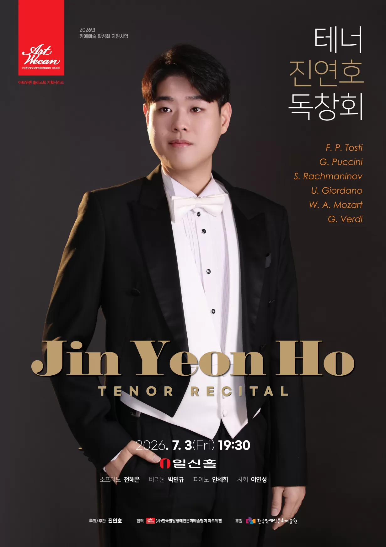 어두운 회색 배경의 독창회 포스터. 검은 턱시도와 흰 나비넥타이를 착용한 젊은 남성 테너 진연호가 정면을 바라보며 서 있다. 포스터 오른쪽에는 ‘테너 진연호 독창회’라는 제목이 세로로 배치되어 있으며, 프로그램으로 토스티, 푸치니, 라흐마니노프, 조르다노, 모차르트, 베르디의 작품이 소개되어 있다. 중앙 하단에는 영문으로 ‘Jin Yeon Ho Tenor Recital’이 크게 표기되어 있다. 공연은 2026년 7월 3일 금요일 오후 7시 30분, 서울 일신홀에서 열린다. 출연진은 테너 진연호, 소프라노 전해은, 바리톤 박민규, 피아노 안세희이며 사회는 이연성이 맡는다. 상단에는 ‘2026년 장애예술 활성화 지원사업’ 문구와 아트위캔 로고가 있으며, 하단에는 주최·주관 진연호, 협력 사단법인 한국발달장애인문화예술협회 아트위캔, 후원 한국장애인문화예술원의 로고가 배치되어 있다.