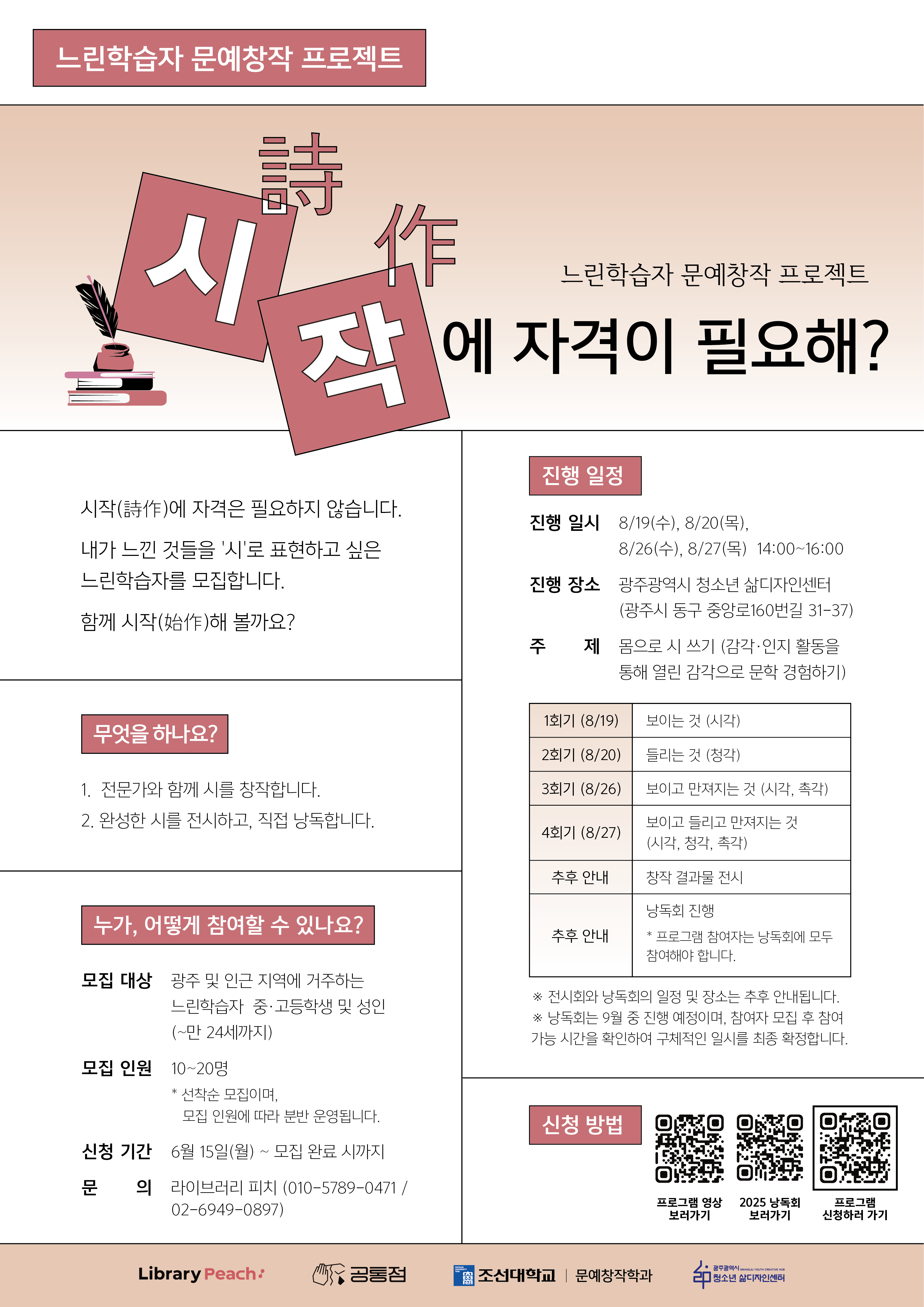 느린학습자 문예창작 프로젝트를 소개하는 홍보 포스터이다. 상단에는 ‘시작(詩作)에 자격이 필요해?’라는 문구가 크게 적혀 있으며, 시를 창작하고 싶은 느린학습자를 모집한다는 내용이 담겨 있다. 왼쪽에는 책과 깃펜 그림이 배치되어 있고, 시작(詩作)의 의미를 강조한 디자인이 사용되었다. 포스터에는 전문가와 함께 시를 창작하고 완성된 작품을 전시·낭독하는 프로그램 내용이 안내되어 있다. 오른쪽에는 프로그램 일정과 장소, 회차별 주제가 정리되어 있으며, 광주광역시 청소년 삶디자인센터에서 진행된다는 정보가 포함되어 있다. 하단에는 모집 대상, 모집 인원, 신청 기간, 문의처와 함께 신청을 위한 QR코드가 배치되어 있다. 전체적으로 차분한 분홍색과 베이지색을 사용한 안내형 포스터이다.