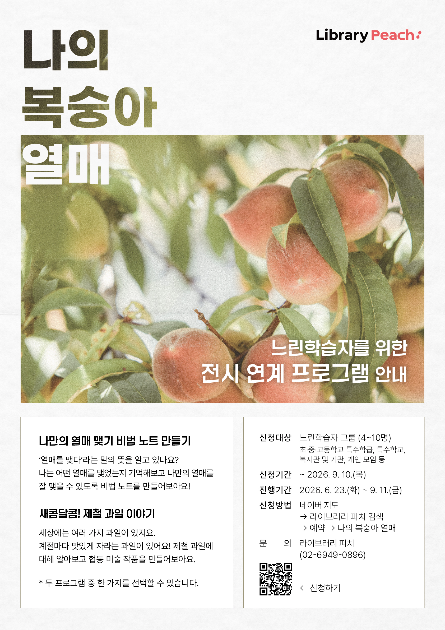 복숭아가 주렁주렁 열린 나뭇가지 사진을 배경으로 한 프로그램 안내 포스터이다. 왼쪽 상단에는 큰 글씨로 ‘나의 복숭아 열매’라는 제목이 적혀 있으며, 오른쪽 상단에는 라이브러리 피치 로고가 배치되어 있다. 사진 위에는 ‘느린학습자를 위한 전시 연계 프로그램 안내’라는 문구가 쓰여 있다. 하단에는 프로그램 소개와 참여 안내가 담겨 있으며, ‘나만의 열매 맺기 비법 노트 만들기’와 ‘새콤달콤! 제철 과일 이야기’ 프로그램을 소개하고 있다. 오른쪽에는 느린학습자 그룹을 대상으로 하는 신청 대상, 신청 기간, 진행 기간, 신청 방법, 문의처 정보와 QR코드가 안내되어 있다. 전체적으로 복숭아 사진과 부드러운 색감을 활용해 따뜻하고 친근한 분위기를 전달하는 홍보 포스터이다.