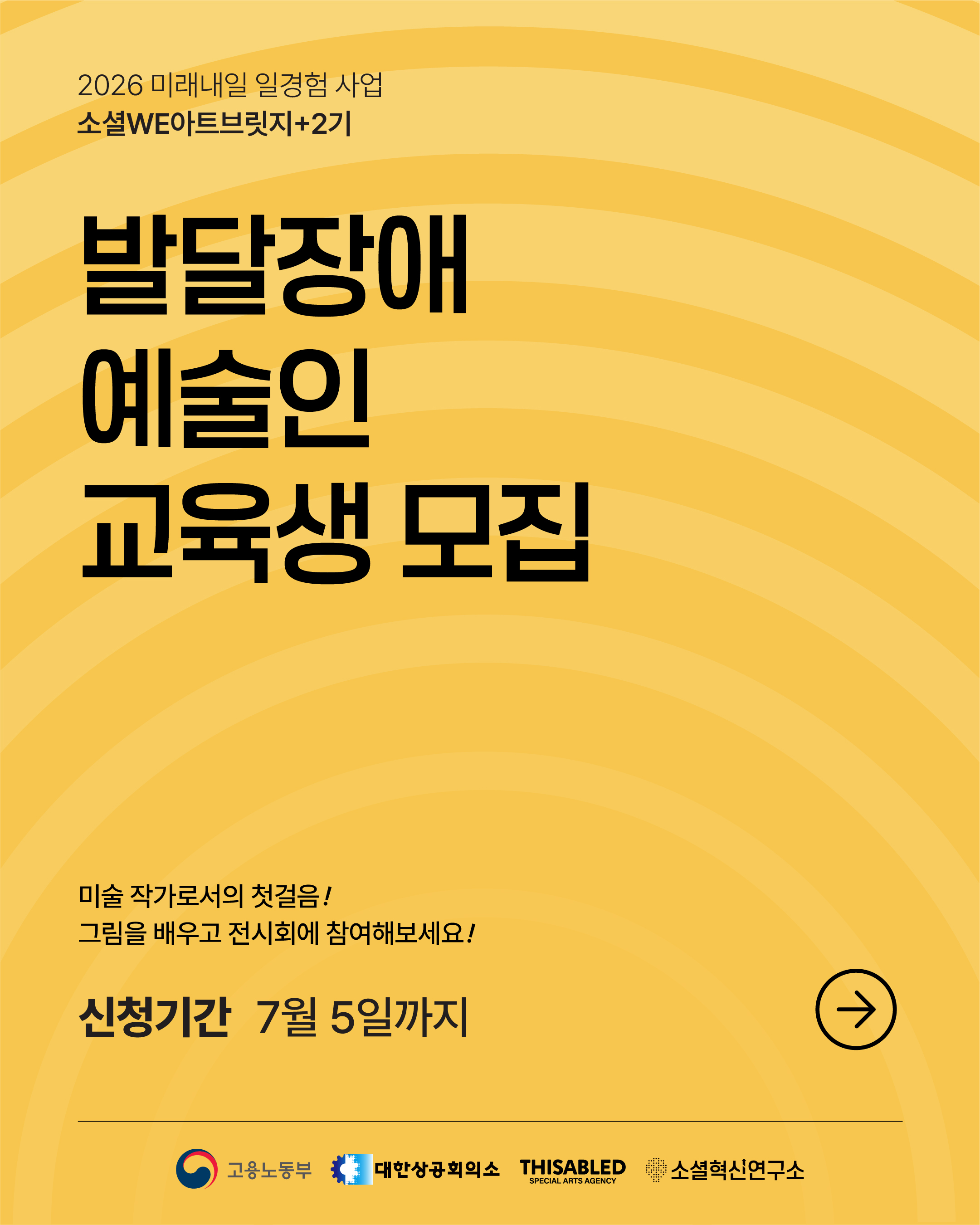 노란색 바탕에 둥근 물결무늬가 퍼져 있는 안내 포스터이다. 가운데에 ‘발달장애 예술인 교육생 모집’이라는 문구가 매우 크게 쓰여 있다. 위쪽에는 이천이십육 미래내일 일경험 사업과 소셜 아트브릿지 이 기 안내가 적혀 있다. 아래쪽에는 ‘미술 작가로서의 첫걸음, 그림을 배우고 전시회에 참여해보세요’라는 설명과 함께 신청 기간이 칠월 오일까지라고 적혀 있다. 오른쪽 아래에는 오른쪽을 가리키는 화살표 표시가 있고, 맨 아래에는 고용노동부, 대한상공회의소, 디스에이블드, 소셜혁신연구소 이름과 로고가 있다.
