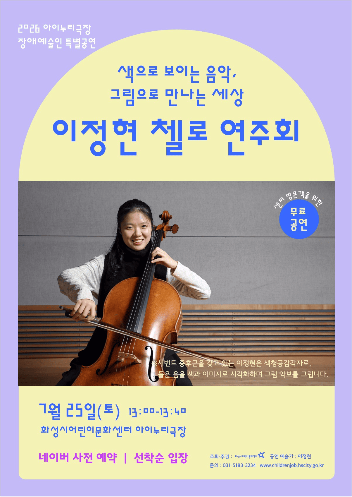 연보라색 바탕의 공연 포스터이다. 위쪽에는 ‘색으로 보이는 음악, 그림으로 만나는 세상, 이정현 첼로 연주회’라는 제목이 크게 쓰여 있다. 가운데에는 첼로를 안고 웃고 있는 연주자 사진이 크게 들어가 있다. 오른쪽 위의 파란 원 안에는 센터 방문객을 위한 무료 공연이라고 적혀 있다. 사진 옆 설명에는 이정현이 서번트 증후군을 가진 색청공감각자로, 들은 음을 색과 이미지로 떠올려 그림 악보를 그린다고 소개되어 있다. 아래쪽에는 공연 일정이 칠월 이십오일 토요일 오후 한 시부터 한 시 사십 분까지라고 적혀 있고, 장소는 화성시어린이문화센터 아이누리극장이다. 네이버 사전 예약과 선착순 입장 안내가 함께 적혀 있으며, 아래에는 주최 기관과 문의 전화번호가 표시되어 있다.