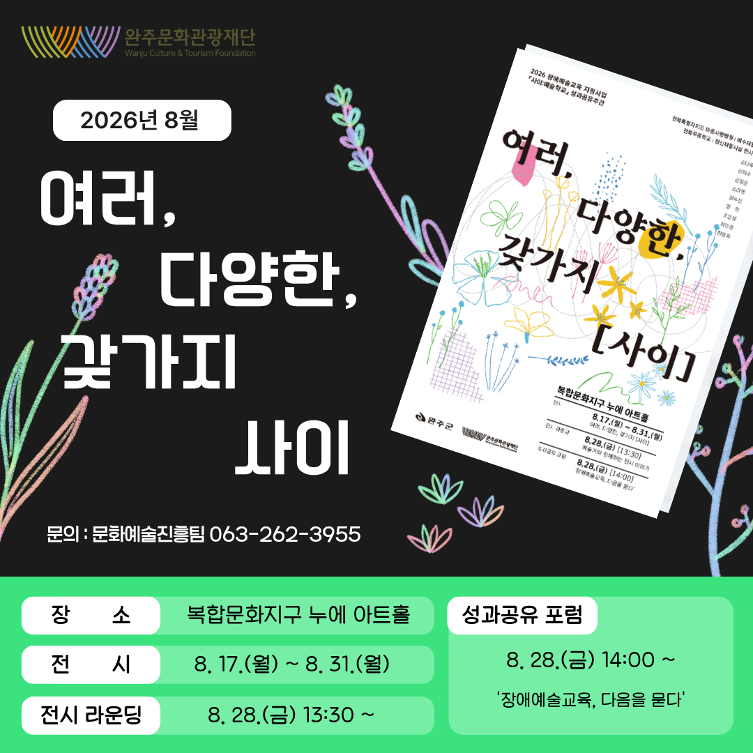 완주문화관광재단의 이천이십육년 팔월 홍보물로, ‘여러, 다양한, 갖가지 사이’라는 문구와 꽃 그림이 보인다.
‘복합문화지구 누에 아트홀’에서 팔월 십칠일부터 삼십일일까지 ‘복합문화지구 누에 아트홀 기획전’이 열린다.
전시 라운딩은 팔월 이십팔일 금요일 오후 한 시 삼십 분부터 진행된다.
같은 날 오후 두 시에는 ‘성과공유 포럼’에서 ‘장애예술교육, 다음을 묻다’가 진행된다.
문의는 문화예술진흥팀, 전화번호 공육삼에 이육이에 삼구오오이다.