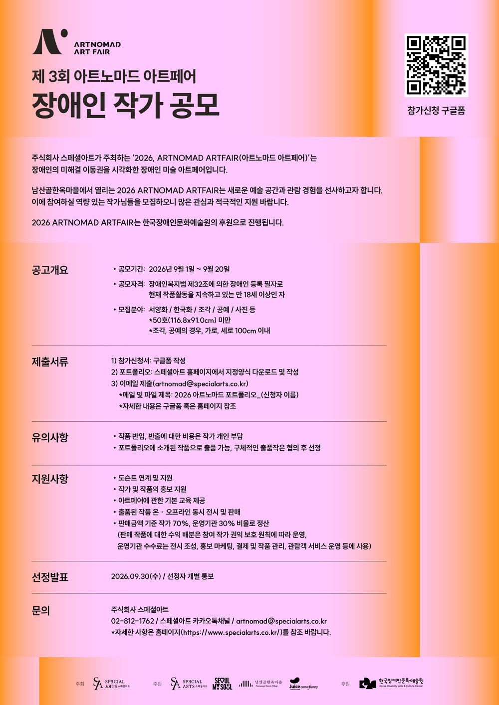 제삼회 아트노마드 아트페어 장애인 작가 공모 포스터로, 공모 기간은 이천이십육년 구월 일일부터 구월 이십일까지입니다.
장애인복지법 제삼십이조에 따른 장애인 등록 필자로, 현재 작품활동을 지속하고 있는 만 십팔세 이상이 지원할 수 있습니다.
모집 분야는 서양화, 한국화, 조각, 공예, 사진 등이며, 오십호 미만 작품 또는 조각·공예는 세로 백 센티미터 이내입니다.
참가신청서와 포트폴리오를 제출하고 이메일로 접수하며, 선정 결과는 이천이십육년 구월 삼십일에 개별 통보합니다.
드로잉 연계 및 작가와 작품 홍보, 아트페어 기본교육, 작품 전시·판매 등의 지원이 제공되며, 문의는 주식회사 스페셜아트 전화 이공이공 일이칠 육칠육이 또는 아트노마드 골뱅이 스페셜아츠 닷 코 닷 케이알입니다.