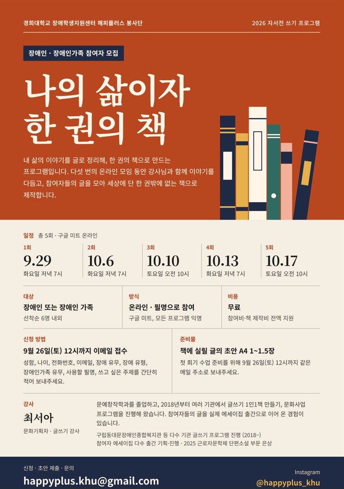 이천이십육년 자서전 쓰기 프로그램 '나의 삶이자 한 권의 책' 참가자 모집 포스터입니다. 장애인 및 장애인 가족을 대상으로 다섯 번의 구글 미트 온라인 모임을 진행하여 글을 책으로 만들어 줍니다. 일정은 구월 이십구일부터 십월 십칠일까지 총 오회 진행되며 비용은 무료입니다. 구월 이십육일 토요일 열두시까지 이메일 해피플러스 점 케이에이치유 골뱅이 지메일 점 콤으로 신청 접수를 받습니다. 강사는 최서아 문화기획자이며 인스타그램 해시태그 골뱅이 해피플러스 언더바 케이에이치유 계정도 함께 안내되어 있습니다.